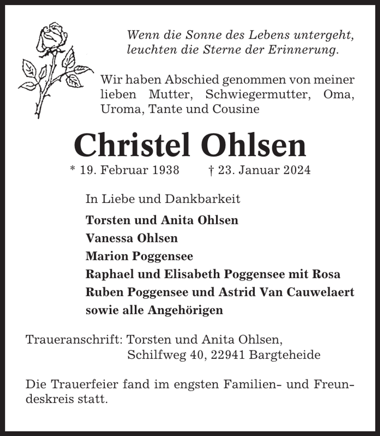 <p>Wenn die Sonne des Lebens untergeht,<br />leuchten die Sterne der Erinnerung.<br />Wir haben Abschied genommen von meiner<br />lieben Mutter, Schwiegermutter, Oma,<br />Uroma, Tante und Cousine</p><p>Christel Ohlsen<br />* 19. Februar 1938</p><p>† 23. Januar 2024</p><p>In Liebe und Dankbarkeit<br />Torsten und Anita Ohlsen<br />Vanessa Ohlsen<br />Marion Poggensee<br />Raphael und Elisabeth Poggensee mit Rosa<br />Ruben Poggensee und Astrid Van Cauwelaert<br />sowie alle Angehörigen<br />Traueranschrift: Torsten und Anita Ohlsen,<br />Schilfweg 40, 22941 Bargteheide<br />Die Trauerfeier fand im engsten Familien- und Freundeskreis statt.</p>