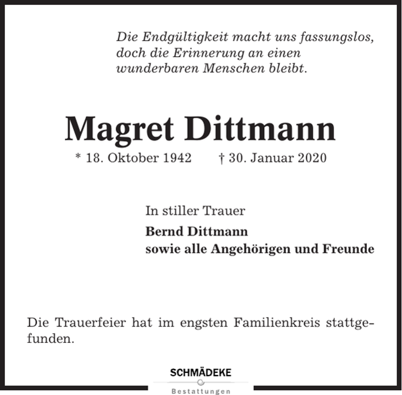 <p>Die Endgültigkeit macht uns fassungslos,<br />doch die Erinnerung an einen<br />wunderbaren Menschen bleibt.</p><p>Magret Dittmann<br />* 18. Oktober 1942</p><p>† 30. Januar 2020</p><p>In stiller Trauer<br />Bernd Dittmann<br />sowie alle Angehörigen und Freunde</p><p>Die Trauerfeier hat im engsten Familienkreis stattgefunden.</p>