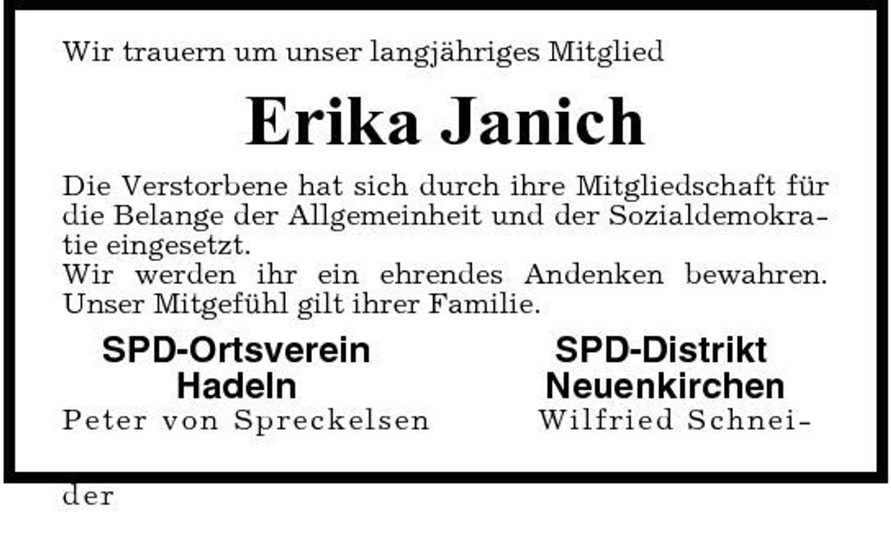 <p>Wir trauern um unser langjähriges Mitglied</p><p>Erika Janich<br />Die Verstorbene hat sich durch ihre Mitgliedschaft für die Belange der Allgemeinheit und der Sozialdemokratie eingesetzt. Wir werden ihr ein ehrendes Andenken bewahren. Unser Mitgefühl gilt ihrer Familie.</p><p>SPD-Ortsverein Hadeln<br />P e ter von S p r e c k e ls en der</p><p>SPD-Distrikt Neuenkirchen<br />Wi l f ri e d Sc hne i -</p>