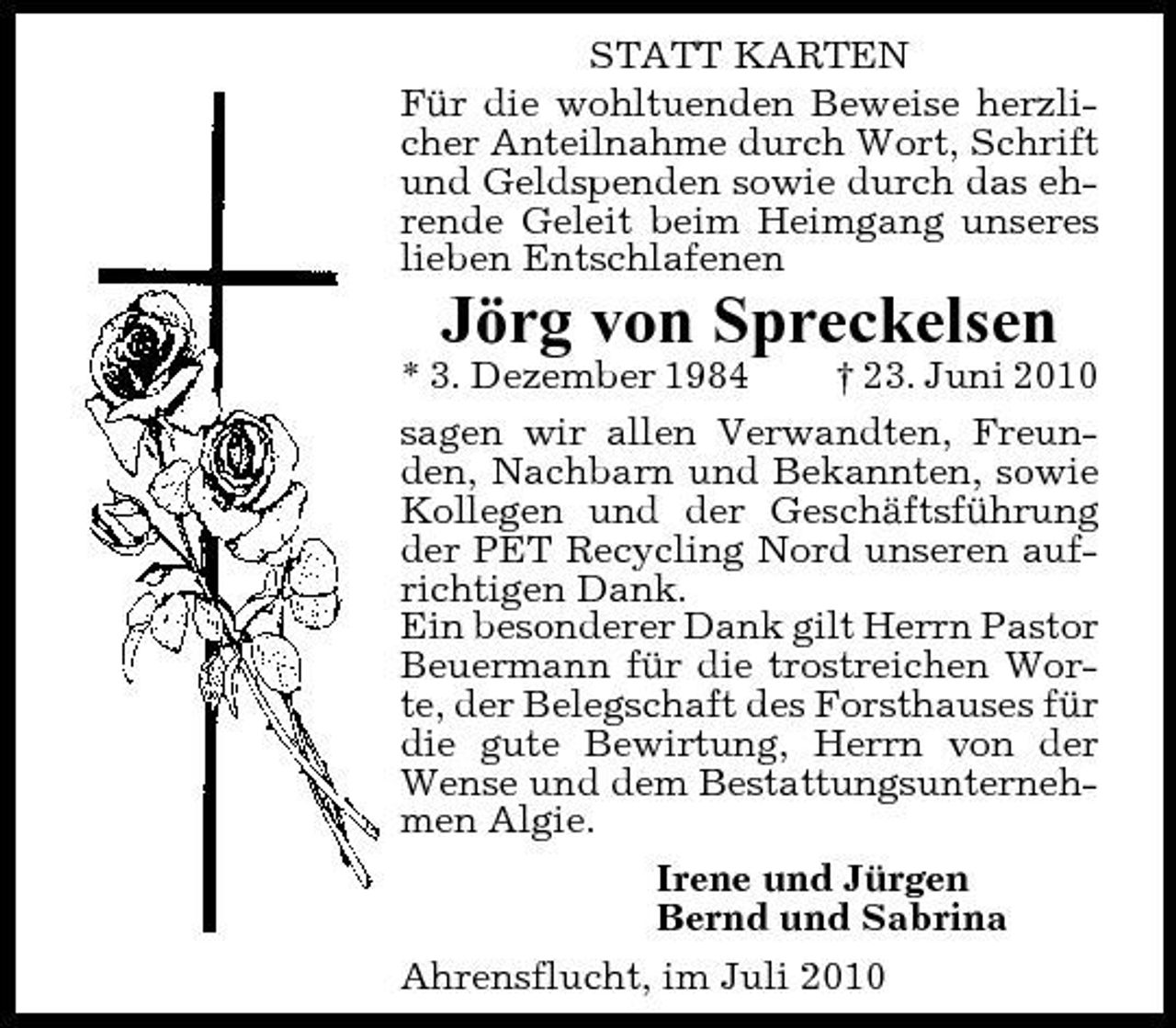 <p>STATT KARTEN Für die wohltuenden Beweise herzlicher Anteilnahme durch Wort, Schrift und Geldspenden sowie durch das ehrende Geleit beim Heimgang unseres lieben Entschlafenen</p><p>Jörg von Spreckelsen<br />* 3. Dezember 1984 † 23. Juni 2010 sagen wir allen Verwandten, Freunden, Nachbarn und Bekannten, sowie Kollegen und der Geschäftsführung der PET Recycling Nord unseren aufrichtigen Dank. Ein besonderer Dank gilt Herrn Pastor Beuermann für die trostreichen Worte, der Belegschaft des Forsthauses für die gute Bewirtung, Herrn von der Wense und dem Bestattungsunternehmen Algie. Irene und Jürgen Bernd und Sabrina Ahrensflucht, im Juli 2010</p>