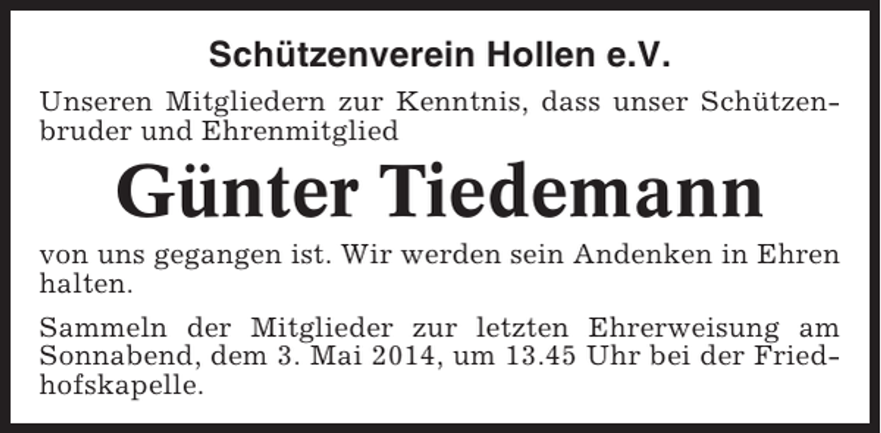 <p>Schützenverein Hollen e.V.<br />Unseren Mitgliedern zur Kenntnis, dass unser Schützenbruder und Ehrenmitglied</p><p>Günter Tiedemann<br />von uns gegangen ist. Wir werden sein Andenken in Ehren<br />halten.<br />Sammeln der Mitglieder zur letzten Ehrerweisung am<br />Sonnabend, dem 3. Mai 2014, um 13.45 Uhr bei der Friedhofskapelle.</p>
