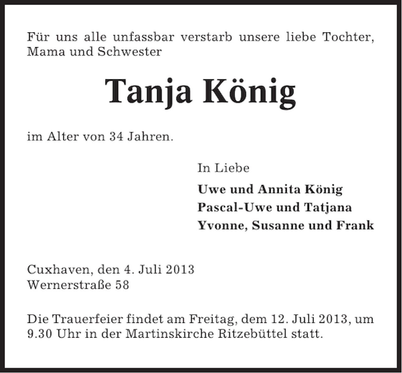 <p>Für uns alle unfassbar verstarb unsere liebe Tochter,<br />Mama und Schwester</p>
<p>Tanja König<br />im Alter von 34 Jahren.<br />In Liebe<br />Uwe und Annita König<br />Pascal-Uwe und Tatjana<br />Yvonne, Susanne und Frank<br />Cuxhaven, den 4. Juli 2013<br />Wernerstraße 58<br />Die Trauerfeier findet am Freitag, dem 12. Juli 2013, um<br />9.30 Uhr in der Martinskirche Ritzebüttel statt.</p>