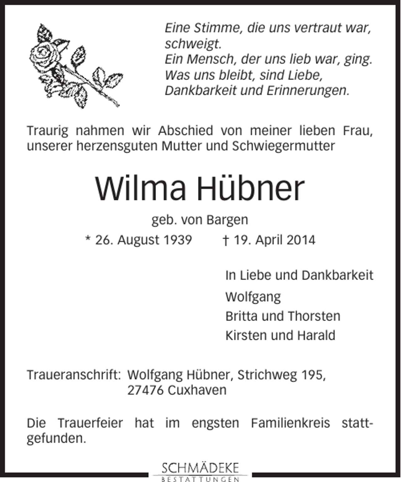 <p>Eine Stimme, die uns vertraut war,<br />schweigt.<br />Ein Mensch, der uns lieb war, ging.<br />Was uns bleibt, sind Liebe,<br />Dankbarkeit und Erinnerungen.<br />Traurig nahmen wir Abschied von meiner lieben Frau,<br />unserer herzensguten Mutter und Schwiegermutter</p><p>Wilma Hübner<br />geb. von Bargen<br />* 26. August 1939</p><p>† 19. April 2014<br />In Liebe und Dankbarkeit<br />Wolfgang<br />Britta und Thorsten<br />Kirsten und Harald</p><p>Traueranschrift: Wolfgang Hübner, Strichweg 195,<br />27476 Cuxhaven<br />Die Trauerfeier hat im engsten Familienkreis stattgefunden.</p>