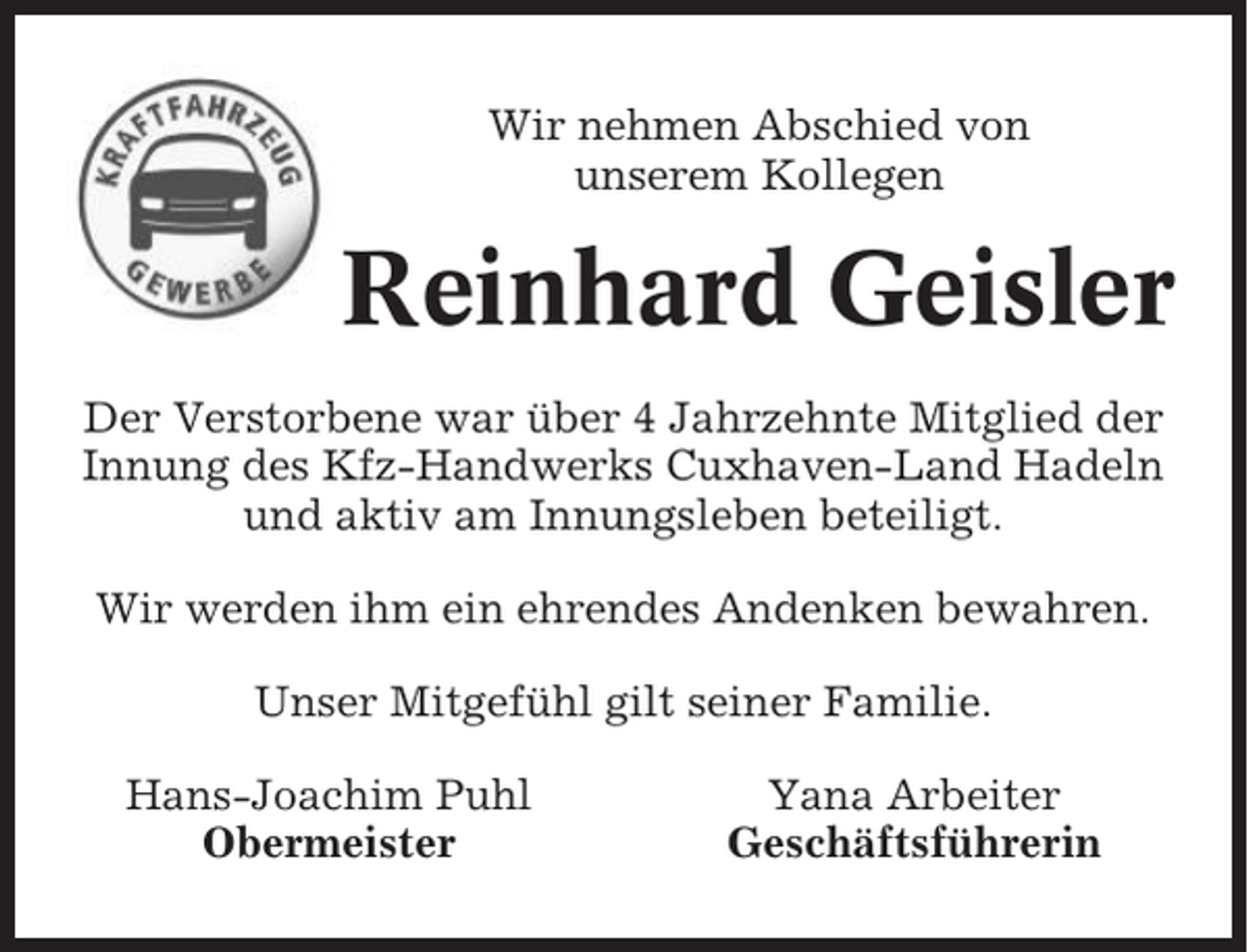 <p>Wir nehmen Abschied von<br />unserem Kollegen</p><p>Reinhard Geisler<br />Der Verstorbene war über 4 Jahrzehnte Mitglied der<br />Innung des Kfz-Handwerks Cuxhaven-Land Hadeln<br />und aktiv am Innungsleben beteiligt.<br />Wir werden ihm ein ehrendes Andenken bewahren.<br />Unser Mitgefühl gilt seiner Familie.<br />Hans-Joachim Puhl<br />Obermeister</p><p>Yana Arbeiter<br />Geschäftsführerin</p>