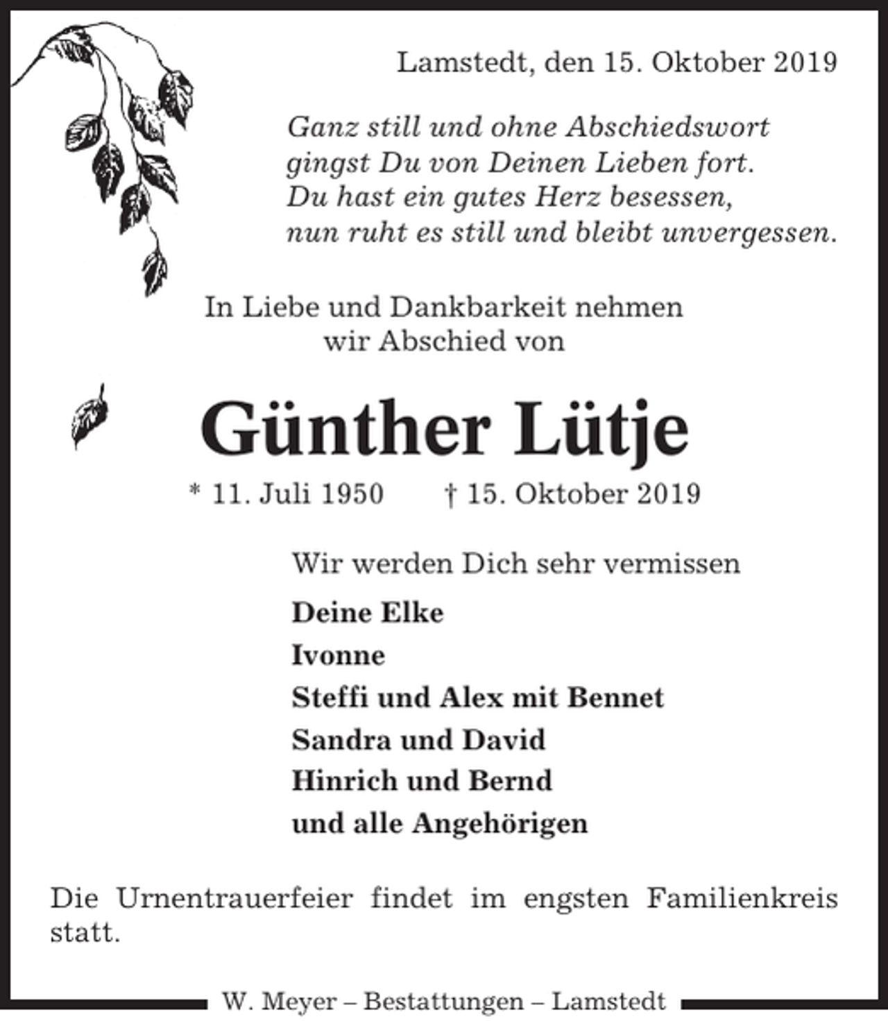<p>Lamstedt, den 15. Oktober 2019<br />Ganz still und ohne Abschiedswort<br />gingst Du von Deinen Lieben fort.<br />Du hast ein gutes Herz besessen,<br />nun ruht es still und bleibt unvergessen.<br />In Liebe und Dankbarkeit nehmen<br />wir Abschied von</p><p>Günther Lütje<br />* 11. Juli 1950</p><p>† 15. Oktober 2019</p><p>Wir werden Dich sehr vermissen<br />Deine Elke<br />Ivonne<br />Steffi und Alex mit Bennet<br />Sandra und David<br />Hinrich und Bernd<br />und alle Angehörigen<br />Die Urnentrauerfeier findet im engsten Familienkreis<br />statt.<br />W. Meyer – Bestattungen – Lamstedt</p>