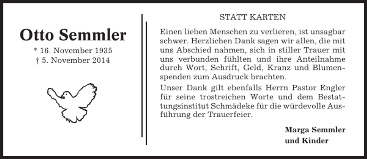 <p>STATT KARTEN</p><p>Otto Semmler<br />* 16. November 1935<br />† 5. November 2014</p><p>Einen lieben Menschen zu verlieren, ist unsagbar<br />schwer. Herzlichen Dank sagen wir allen, die mit<br />uns Abschied nahmen, sich in stiller Trauer mit<br />uns verbunden fühlten und ihre Anteilnahme<br />durch Wort, Schrift, Geld, Kranz und Blumenspenden zum Ausdruck brachten.<br />Unser Dank gilt ebenfalls Herrn Pastor Engler<br />für seine trostreichen Worte und dem Bestattungsinstitut Schmädeke für die würdevolle Ausführung der Trauerfeier.<br />Marga Semmler<br />und Kinder</p>