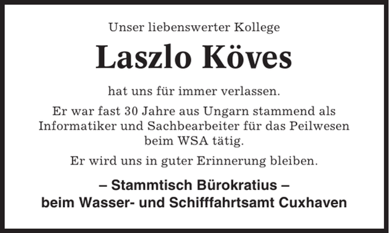 <p>Unser liebenswerter Kollege</p><p>Laszlo Köves<br />hat uns für immer verlassen.<br />Er war fast 30 Jahre aus Ungarn stammend als<br />Informatiker und Sachbearbeiter für das Peilwesen<br />beim WSA tätig.<br />Er wird uns in guter Erinnerung bleiben.</p><p>– Stammtisch Bürokratius –<br />beim Wasser- und Schifffahrtsamt Cuxhaven</p>