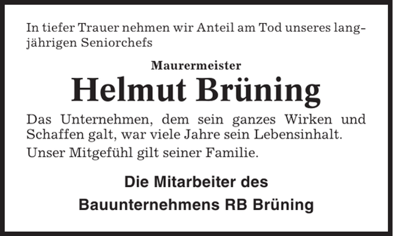 <p>In tiefer Trauer nehmen wir Anteil am Tod unseres langjährigen Seniorchefs<br />Maurermeister</p><p>Helmut Brüning<br />Das Unternehmen, dem sein ganzes Wirken und<br />Schaffen galt, war viele Jahre sein Lebensinhalt.<br />Unser Mitgefühl gilt seiner Familie.</p><p>Die Mitarbeiter des<br />Bauunternehmens RB Brüning</p>