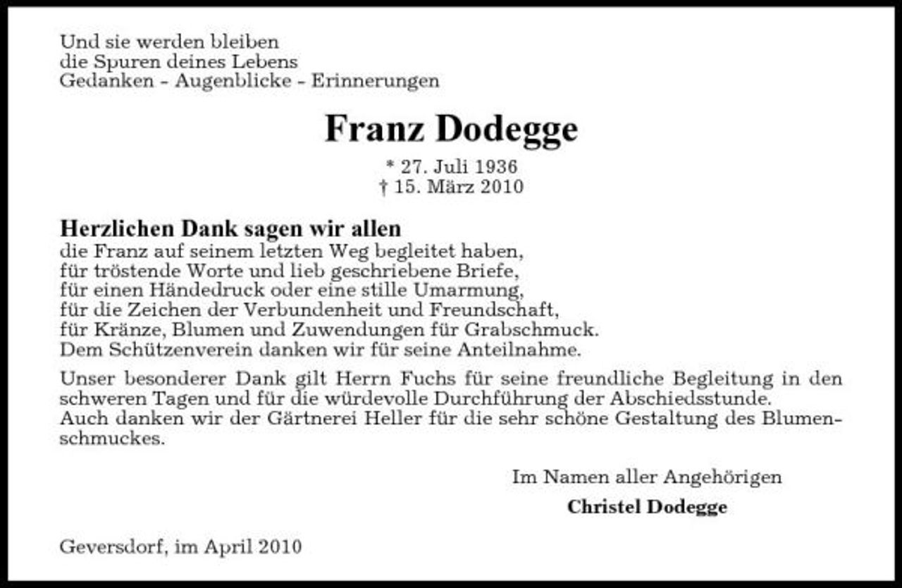 <p>Und sie werden bleiben die Spuren deines Lebens Gedanken - Augenblicke - Erinnerungen</p><p>Franz Dodegge<br />* 27. Juli 1936 † 15. März 2010</p><p>Herzlichen Dank sagen wir allen<br />die Franz auf seinem letzten Weg begleitet haben, für tröstende Worte und lieb geschriebene Briefe, für einen Händedruck oder eine stille Umarmung, für die Zeichen der Verbundenheit und Freundschaft, für Kränze, Blumen und Zuwendungen für Grabschmuck. Dem Schützenverein danken wir für seine Anteilnahme. Unser besonderer Dank gilt Herrn Fuchs für seine freundliche Begleitung in den schweren Tagen und für die würdevolle Durchführung der Abschiedsstunde. Auch danken wir der Gärtnerei Heller für die sehr schöne Gestaltung des Blumenschmuckes. Im Namen aller Angehörigen Christel Dodegge Geversdorf, im April 2010</p>