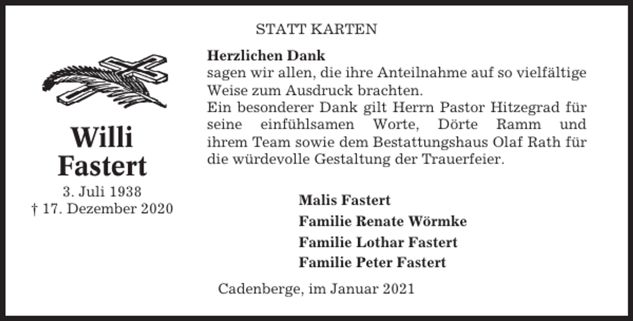 <p>STATT KARTEN</p><p>Willi<br />Fastert<br />3. Juli 1938<br />† 17. Dezember 2020</p><p>Herzlichen Dank<br />sagen wir allen, die ihre Anteilnahme auf so vielfältige<br />Weise zum Ausdruck brachten.<br />Ein besonderer Dank gilt Herrn Pastor Hitzegrad für<br />seine einfühlsamen Worte, Dörte Ramm und<br />ihrem Team sowie dem Bestattungshaus Olaf Rath für<br />die würdevolle Gestaltung der Trauerfeier.<br />Malis Fastert<br />Familie Renate Wörmke<br />Familie Lothar Fastert<br />Familie Peter Fastert<br />Cadenberge, im Januar 2021</p>