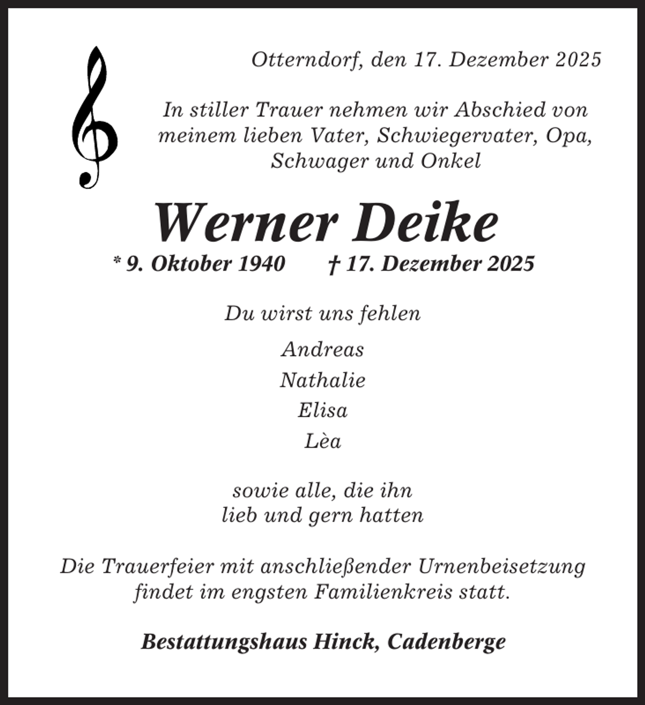 <p>Otterndorf, den 17. Dezember 2025<br />In stiller Trauer nehmen wir Abschied von<br />meinem lieben Vater, Schwiegervater, Opa,<br />Schwager und Onkel</p><p>Werner Deike<br />* 9. Oktober 1940</p><p>† 17. Dezember 2025</p><p>Du wirst uns fehlen<br />Andreas<br />Nathalie<br />Elisa<br />Lèa<br />sowie alle, die ihn<br />lieb und gern hatten<br />Die Trauerfeier mit anschließender Urnenbeisetzung<br />findet im engsten Familienkreis statt.<br />Bestattungshaus Hinck, Cadenberge</p>