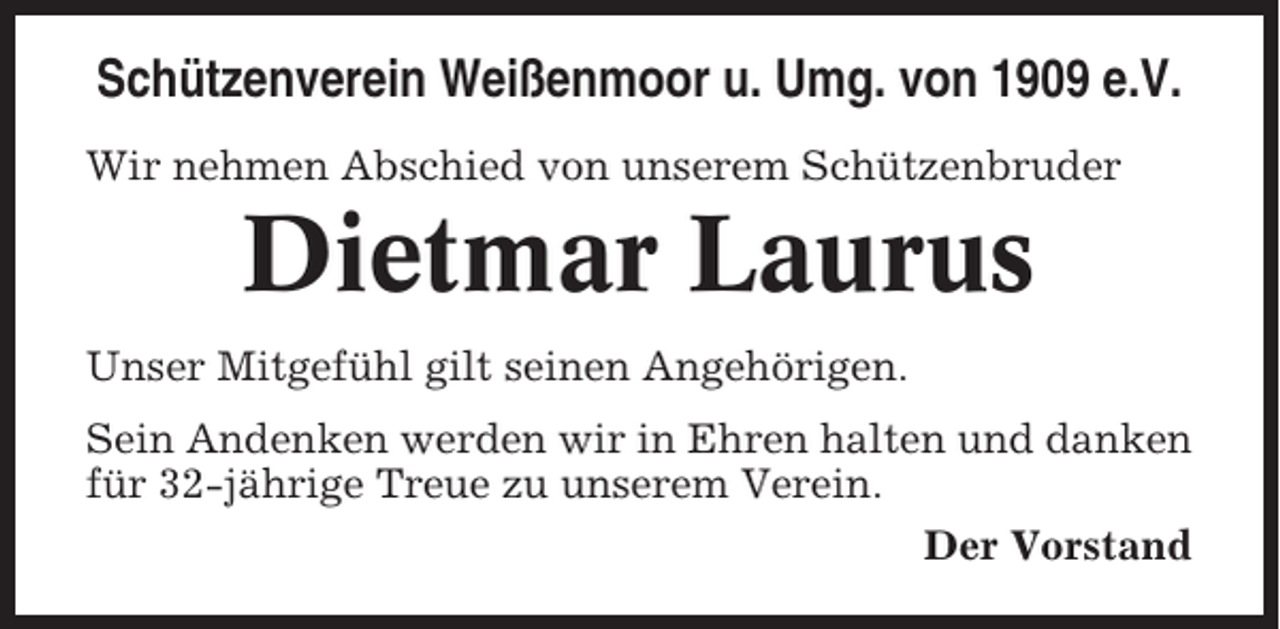 <p>Schützenverein Weißenmoor u. Umg. von 1909 e.V.<br />Wir nehmen Abschied von unserem Schützenbruder</p><p>Dietmar Laurus<br />Unser Mitgefühl gilt seinen Angehörigen.<br />Sein Andenken werden wir in Ehren halten und danken<br />für 32-jährige Treue zu unserem Verein.<br />Der Vorstand</p>