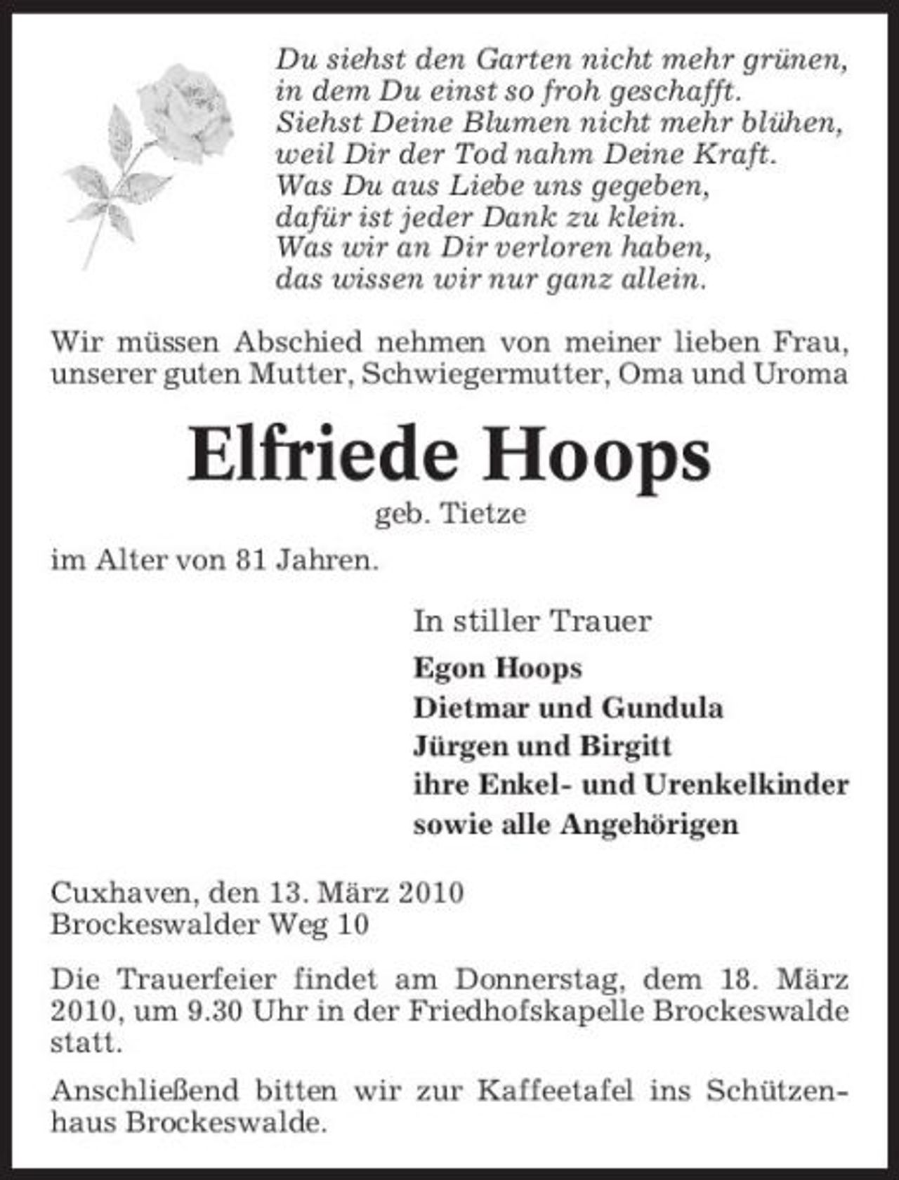 <p>Du siehst den Garten nicht mehr grünen, in dem Du einst so froh geschafft. Siehst Deine Blumen nicht mehr blühen, weil Dir der Tod nahm Deine Kraft. Was Du aus Liebe uns gegeben, dafür ist jeder Dank zu klein. Was wir an Dir verloren haben, das wissen wir nur ganz allein. Wir müssen Abschied nehmen von meiner lieben Frau, unserer guten Mutter, Schwiegermutter, Oma und Uroma</p><p>Elfriede Hoops<br />geb. Tietze im Alter von 81 Jahren.</p><p>In stiller Trauer<br />Egon Hoops Dietmar und Gundula Jürgen und Birgitt ihre Enkel- und Urenkelkinder sowie alle Angehörigen Cuxhaven, den 13. März 2010 Brockeswalder Weg 10 Die Trauerfeier findet am Donnerstag, dem 18. März 2010, um 9.30 Uhr in der Friedhofskapelle Brockeswalde statt. Anschließend bitten wir zur Kaffeetafel ins Schützenhaus Brockeswalde.</p>