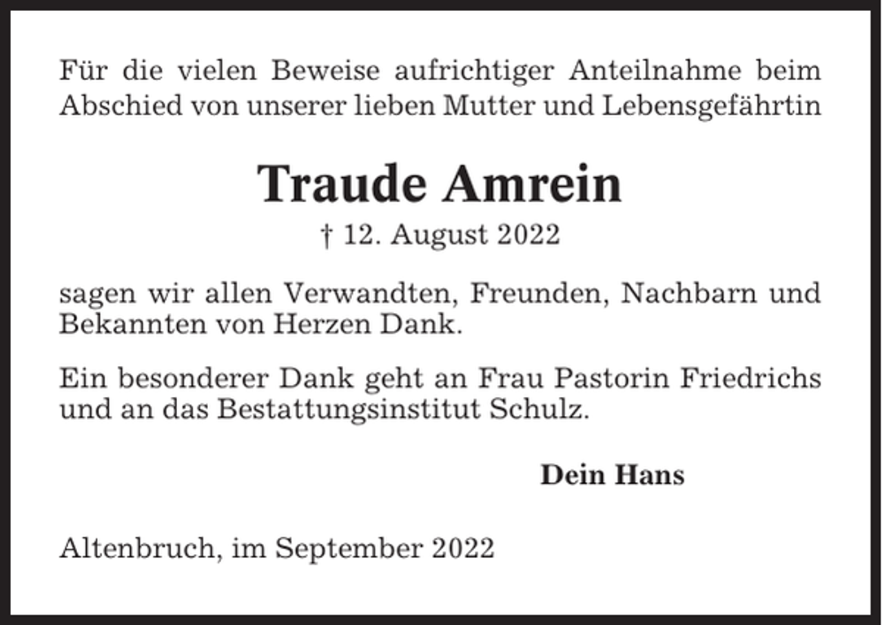 <p>Für die vielen Beweise aufrichtiger Anteilnahme beim<br />Abschied von unserer lieben Mutter und Lebensgefährtin</p><p>Traude Amrein<br />† 12. August 2022<br />sagen wir allen Verwandten, Freunden, Nachbarn und<br />Bekannten von Herzen Dank.<br />Ein besonderer Dank geht an Frau Pastorin Friedrichs<br />und an das Bestattungsinstitut Schulz.<br />Dein Hans<br />Altenbruch, im September 2022</p>
