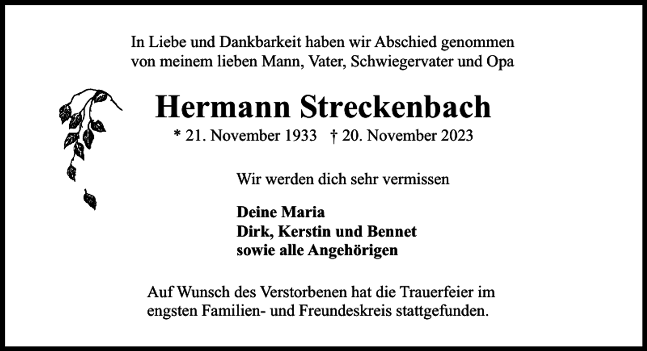 <p>In Liebe und Dankbarkeit haben wir Abschied genommen<br />von meinem lieben Mann, Vater, Schwiegervater und Opa</p><p>Hermann Streckenbach<br />* 21. November 1933 † 20. November 2023<br />Wir werden dich sehr vermissen<br />Deine Maria<br />Dirk, Kerstin und Bennet<br />sowie alle Angehörigen<br />Auf Wunsch des Verstorbenen hat die Trauerfeier im<br />engsten Familien- und Freundeskreis stattgefunden.</p>