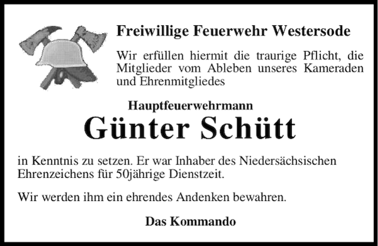 <p>Freiwillige Feuerwehr Westersode<br />Wir erfüllen hiermit die traurige Pflicht, die<br />Mitglieder vom Ableben unseres Kameraden<br />und Ehrenmitgliedes<br />Hauptfeuerwehrmann</p><p>Günter Schütt<br />in Kenntnis zu setzen. Er war Inhaber des Niedersächsischen<br />Ehrenzeichens für 50jährige Dienstzeit.<br />Wir werden ihm ein ehrendes Andenken bewahren.<br />Das Kommando</p>
