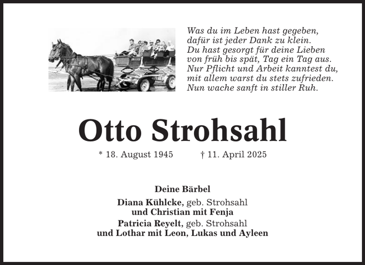 <p>Was du im Leben hast gegeben,<br />dafür ist jeder Dank zu klein.<br />Du hast gesorgt für deine Lieben<br />von früh bis spät, Tag ein Tag aus.<br />Nur Pflicht und Arbeit kanntest du,<br />mit allem warst du stets zufrieden.<br />Nun wache sanft in stiller Ruh.</p><p>Otto Strohsahl<br />* 18. August 1945</p><p>† 11. April 2025</p><p>Deine Bärbel<br />Diana Kühlcke, geb. Strohsahl<br />und Christian mit Fenja<br />Patricia Reyelt, geb. Strohsahl<br />und Lothar mit Leon, Lukas und Ayleen</p>