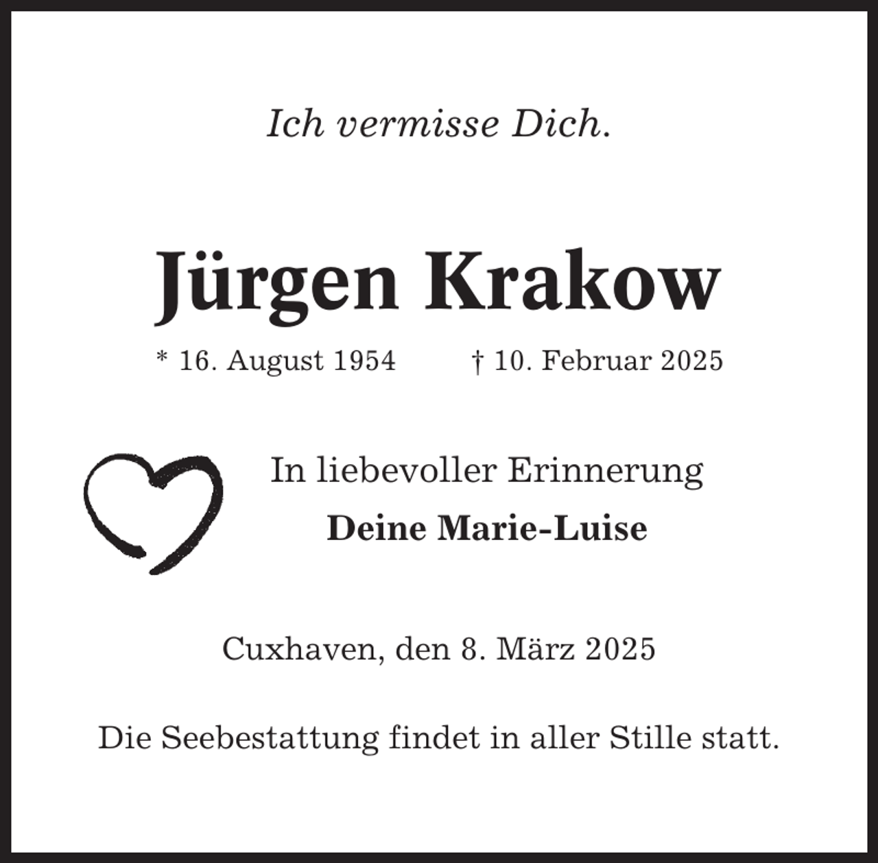 <p>Ich vermisse Dich.</p><p>Jürgen Krakow<br />* 16. August 1954</p><p>† 10. Februar 2025</p><p>In liebevoller Erinnerung<br />Deine Marie-Luise<br />Cuxhaven, den 8. März 2025<br />Die Seebestattung findet in aller Stille statt.</p>