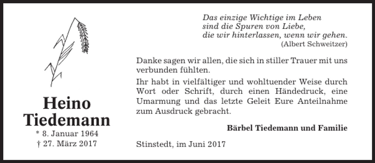 <p>Das einzige Wichtige im Leben<br />sind die Spuren von Liebe,<br />die wir hinterlassen, wenn wir gehen.<br />(Albert Schweitzer)</p><p>Heino<br />Tiedemann<br />* 8. Januar 1964<br />† 27. März 2017</p><p>Danke sagen wir allen, die sich in stiller Trauer mit uns<br />verbunden fühlten.<br />Ihr habt in vielfältiger und wohltuender Weise durch<br />Wort oder Schrift, durch einen Händedruck, eine<br />Umarmung und das letzte Geleit Eure Anteilnahme<br />zum Ausdruck gebracht.<br />Bärbel Tiedemann und Familie<br />Stinstedt, im Juni 2017</p>