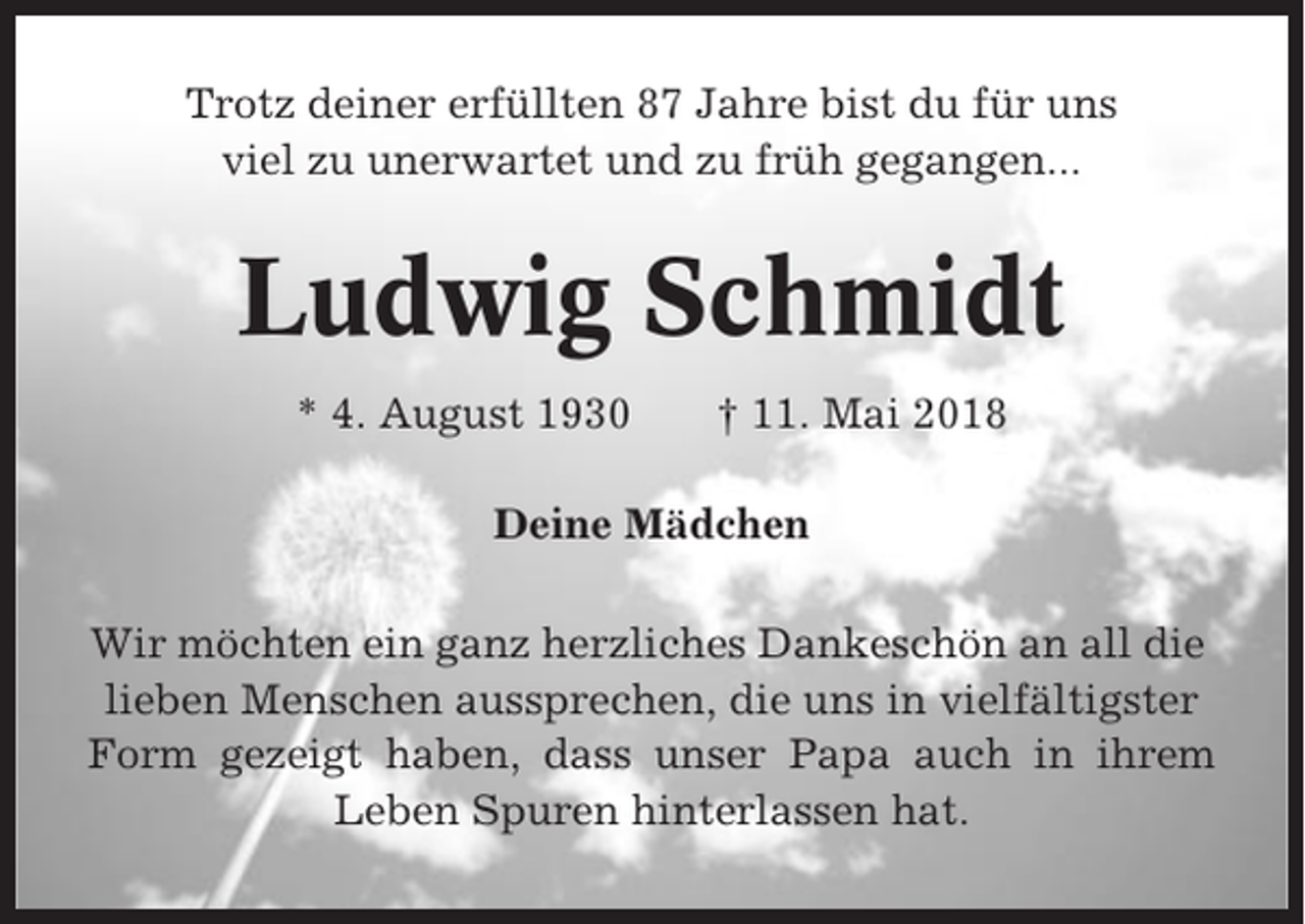 <p>Trotz deiner erfüllten 87 Jahre bist du für uns<br />viel zu unerwartet und zu früh gegangen...</p><p>Ludwig Schmidt<br />* 4. August 1930</p><p>† 11. Mai 2018</p><p>Deine Mädchen<br />Wir möchten ein ganz herzliches Dankeschön an all die<br />lieben Menschen aussprechen, die uns in vielfältigster<br />Form gezeigt haben, dass unser Papa auch in ihrem<br />Leben Spuren hinterlassen hat.</p>