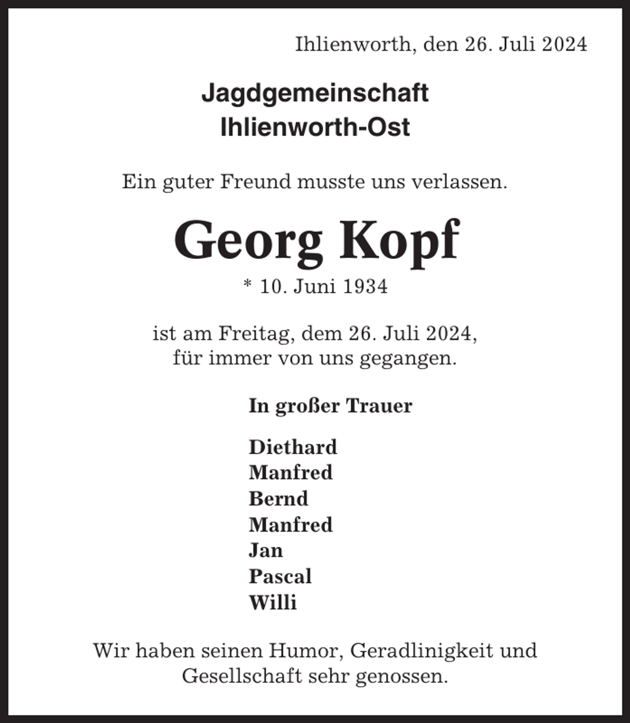 <p>Ihlienworth, den 26. Juli 2024</p><p>Jagdgemeinschaft<br />Ihlienworth-Ost<br />Ein guter Freund musste uns verlassen.</p><p>Georg Kopf<br />* 10. Juni 1934<br />ist am Freitag, dem 26. Juli 2024,<br />für immer von uns gegangen.<br />In großer Trauer<br />Diethard<br />Manfred<br />Bernd<br />Manfred<br />Jan<br />Pascal<br />Willi<br />Wir haben seinen Humor, Geradlinigkeit und<br />Gesellschaft sehr genossen.</p>