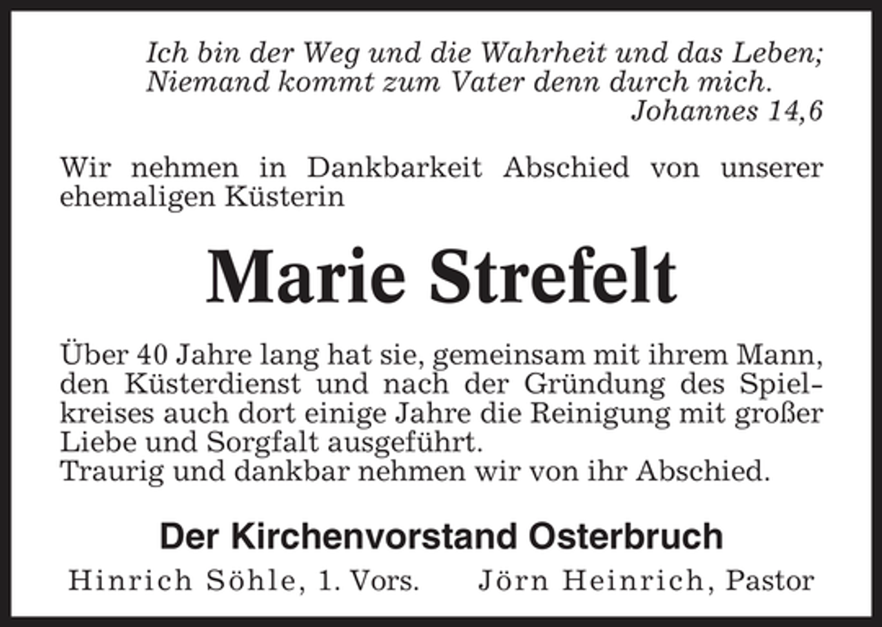 <p>Ich bin der Weg und die Wahrheit und das Leben; Niemand kommt zum Vater denn durch mich. Johannes 14,6 Wir nehmen in Dankbarkeit Abschied von unserer ehemaligen Küsterin</p>
<p>Marie Strefelt<br />Über 40 Jahre lang hat sie, gemeinsam mit ihrem Mann, den Küsterdienst und nach der Gründung des Spielkreises auch dort einige Jahre die Reinigung mit großer Liebe und Sorgfalt ausgeführt. Traurig und dankbar nehmen wir von ihr Abschied.</p>
<p>Der Kirchenvorstand Osterbruch<br />Hinrich Söhle, 1. Vors. Jörn Heinrich, Pastor</p>