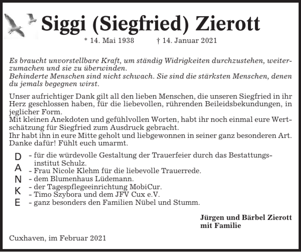 <p>Siggi (Siegfried) Zierott<br />* 14. Mai 1938</p><p>† 14. Januar 2021</p><p>Es braucht unvorstellbare Kraft, um ständig Widrigkeiten durchzustehen, weiterzumachen und sie zu überwinden.<br />Behinderte Menschen sind nicht schwach. Sie sind die stärksten Menschen, denen<br />du jemals begegnen wirst.<br />Unser aufrichtiger Dank gilt all den lieben Menschen, die unseren Siegfried in ihr<br />Herz geschlossen haben, für die liebevollen, rührenden Beileidsbekundungen, in<br />jeglicher Form.<br />Mit kleinen Anekdoten und gefühlvollen Worten, habt ihr noch einmal eure Wertschätzung für Siegfried zum Ausdruck gebracht.<br />Ihr habt ihn in eure Mitte geholt und liebgewonnen in seiner ganz besonderen Art.<br />Danke dafür! Fühlt euch umarmt.</p><p>D<br />A<br />N<br />K<br />E</p><p>- für die würdevolle Gestaltung der Trauerfeier durch das Bestattungsinstitut Schulz.<br />- Frau Nicole Klehm für die liebevolle Trauerrede.<br />- dem Blumenhaus Lüdemann.<br />- der Tagespflegeeinrichtung MobiCur.<br />- Timo Szybora und dem JFV Cux e.V.<br />- ganz besonders den Familien Nübel und Stumm.<br />Jürgen und Bärbel Zierott<br />mit Familie</p><p>Cuxhaven, im Februar 2021</p>