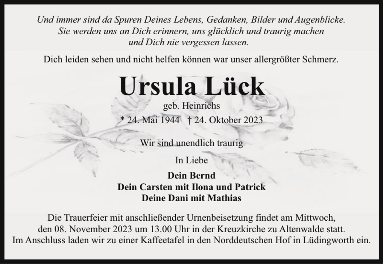 <p>Und immer sind da Spuren Deines Lebens, Gedanken, Bilder und Augenblicke.<br />Sie werden uns an Dich erinnern, uns glücklich und traurig machen<br />und Dich nie vergessen lassen.<br />Dich leiden sehen und nicht helfen können war unser allergrößter Schmerz.</p><p>Ursula Lück<br />geb. Heinrichs<br />* 24. Mai 1944 † 24. Oktober 2023<br />Wir sind unendlich traurig<br />In Liebe<br />Dein Bernd<br />Dein Carsten mit Ilona und Patrick<br />Deine Dani mit Mathias<br />Die Trauerfeier mit anschließender Urnenbeisetzung findet am Mittwoch,<br />den 08. November 2023 um 13.00 Uhr in der Kreuzkirche zu Altenwalde statt.<br />Im Anschluss laden wir zu einer Kaffeetafel in den Norddeutschen Hof in Lüdingworth ein.</p>
