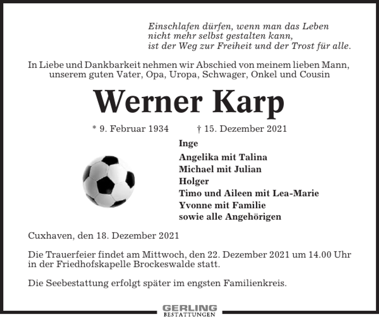 <p>Einschlafen dürfen, wenn man das Leben<br />nicht mehr selbst gestalten kann,<br />ist der Weg zur Freiheit und der Trost für alle.<br />In Liebe und Dankbarkeit nehmen wir Abschied von meinem lieben Mann,<br />unserem guten Vater, Opa, Uropa, Schwager, Onkel und Cousin</p><p>Werner Karp<br />* 9. Februar 1934</p><p>† 15. Dezember 2021<br />Inge<br />Angelika mit Talina<br />Michael mit Julian<br />Holger<br />Timo und Aileen mit Lea-Marie<br />Yvonne mit Familie<br />sowie alle Angehörigen</p><p>Cuxhaven, den 18. Dezember 2021<br />Die Trauerfeier findet am Mittwoch, den 22. Dezember 2021 um 14.00 Uhr<br />in der Friedhofskapelle Brockeswalde statt.<br />Die Seebestattung erfolgt später im engsten Familienkreis.</p>