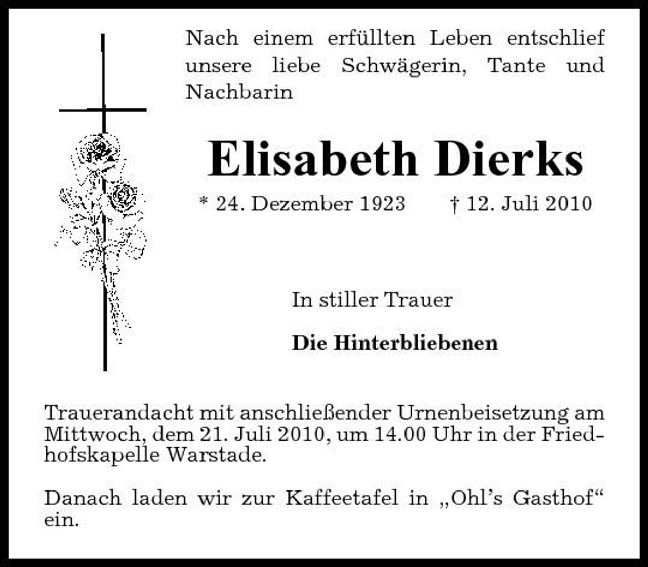 <p>Nach einem erfüllten Leben entschlief unsere liebe Schwägerin, Tante und Nachbarin</p><p>Elisabeth Dierks<br />* 24. Dezember 1923 † 12. Juli 2010 In stiller Trauer Die Hinterbliebenen</p><p>Trauerandacht mit anschließender Urnenbeisetzung am Mittwoch, dem 21. Juli 2010, um 14.00 Uhr in der Friedhofskapelle Warstade. Danach laden wir zur Kaffeetafel in „Ohl’s Gasthof“ ein.</p>