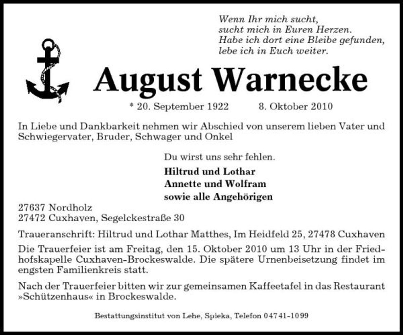 <p>Wenn Ihr mich sucht, sucht mich in Euren Herzen. Habe ich dort eine Bleibe gefunden, lebe ich in Euch weiter.</p><p>August Warnecke<br />* 20. September 1922 8. Oktober 2010 In Liebe und Dankbarkeit nehmen wir Abschied von unserem lieben Vater und Schwiegervater, Bruder, Schwager und Onkel<br />Du wirst uns sehr fehlen.</p><p>Hiltrud und Lothar Annette und Wolfram sowie alle Angehörigen 27637 Nordholz 27472 Cuxhaven, Segelckestraße 30 Traueranschrift: Hiltrud und Lothar Matthes, Im Heidfeld 25, 27478 Cuxhaven Die Trauerfeier ist am Freitag, den 15. Oktober 2010 um 13 Uhr in der Friedhofskapelle Cuxhaven-Brockeswalde. Die spätere Urnenbeisetzung findet im engsten Familienkreis statt. Nach der Trauerfeier bitten wir zur gemeinsamen Kaffeetafel in das Restaurant »Schützenhaus« in Brockeswalde.<br />Bestattungsinstitut von Lehe, Spieka, Telefon 0 47 41-10 99</p>