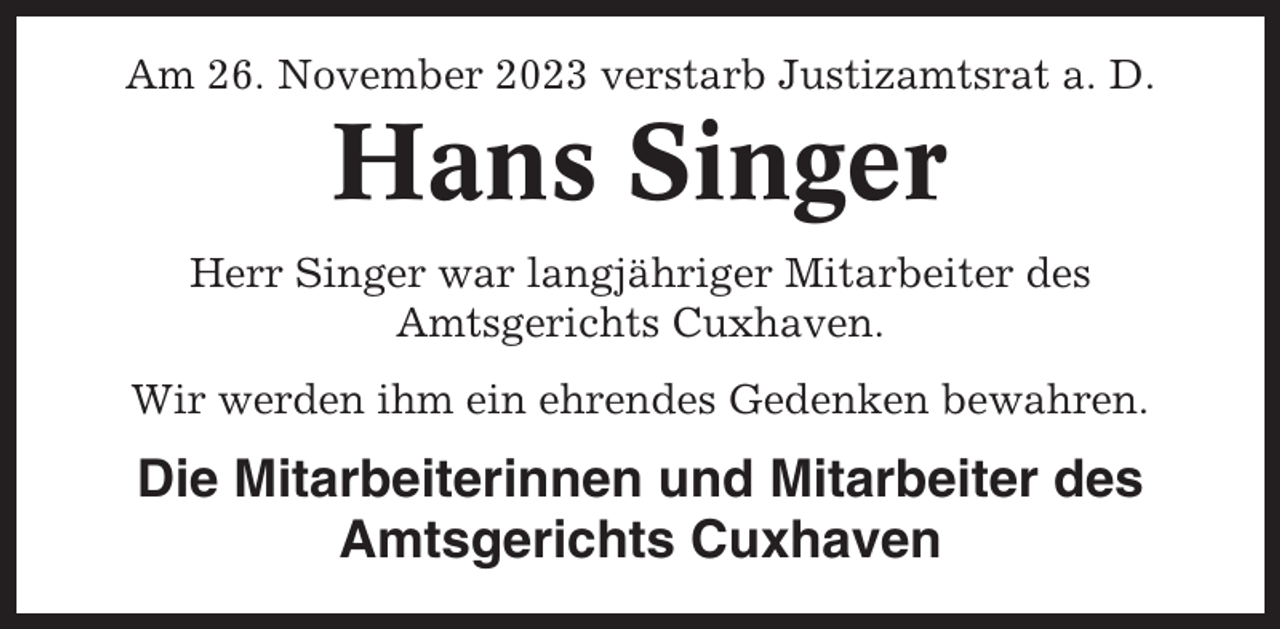 <p>Am 26. November 2023 verstarb Justizamtsrat a. D.</p><p>Hans Singer<br />Herr Singer war langjähriger Mitarbeiter des<br />Amtsgerichts Cuxhaven.<br />Wir werden ihm ein ehrendes Gedenken bewahren.</p><p>Die Mitarbeiterinnen und Mitarbeiter des<br />Amtsgerichts Cuxhaven</p>