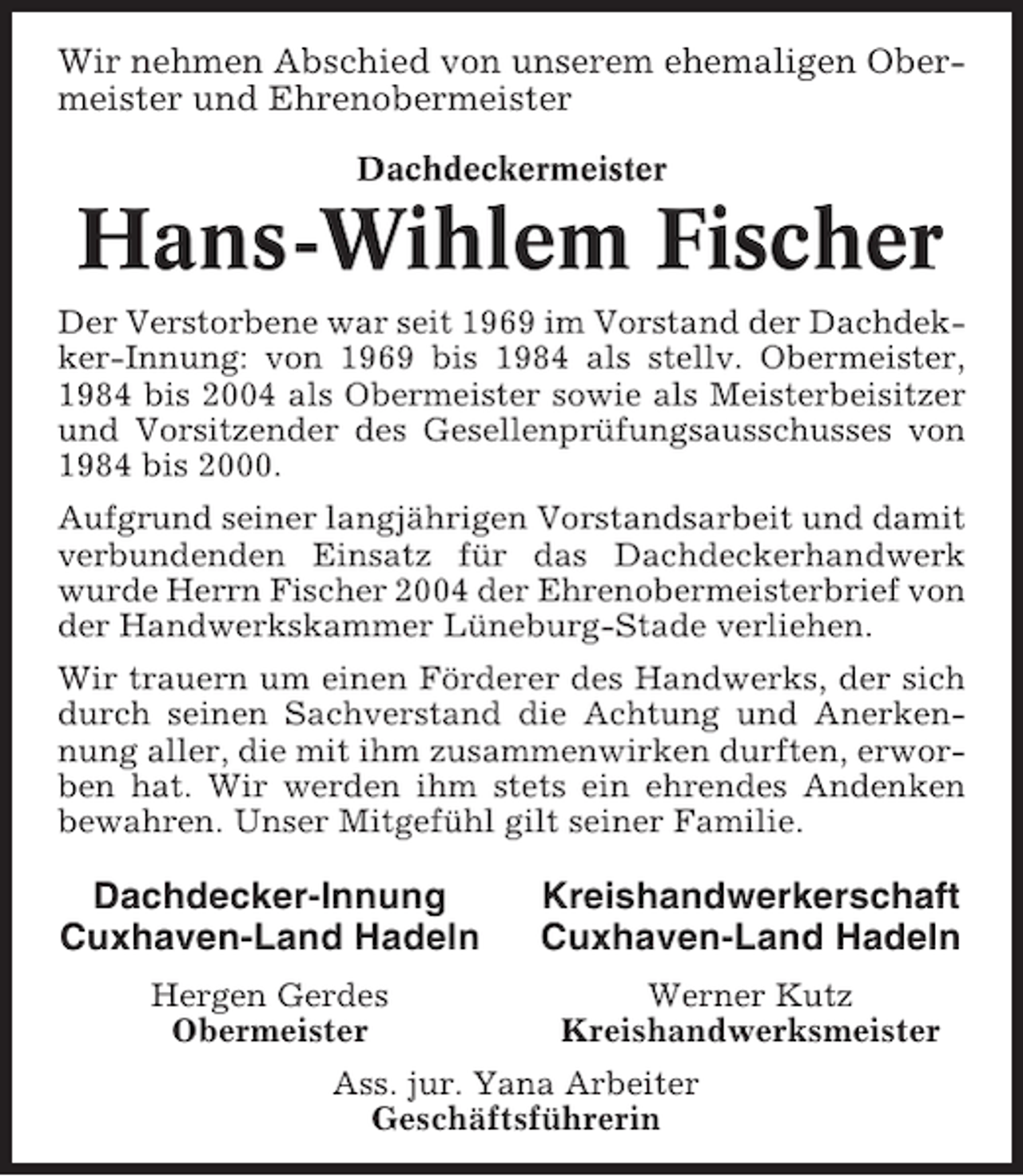 <p>Wir nehmen Abschied von unserem ehemaligen Obermeister und Ehrenobermeister<br />Dachdeckermeister</p><p>Hans-Wihlem Fischer<br />Der Verstorbene war seit 1969 im Vorstand der Dachdekker-Innung: von 1969 bis 1984 als stellv. Obermeister,<br />1984 bis 2004 als Obermeister sowie als Meisterbeisitzer<br />und Vorsitzender des Gesellenprüfungsausschusses von<br />1984 bis 2000.<br />Aufgrund seiner langjährigen Vorstandsarbeit und damit<br />verbundenden Einsatz für das Dachdeckerhandwerk<br />wurde Herrn Fischer 2004 der Ehrenobermeisterbrief von<br />der Handwerkskammer Lüneburg-Stade verliehen.<br />Wir trauern um einen Förderer des Handwerks, der sich<br />durch seinen Sachverstand die Achtung und Anerkennung aller, die mit ihm zusammenwirken durften, erworben hat. Wir werden ihm stets ein ehrendes Andenken<br />bewahren. Unser Mitgefühl gilt seiner Familie.</p><p>Dachdecker-Innung<br />Cuxhaven-Land Hadeln</p><p>Kreishandwerkerschaft<br />Cuxhaven-Land Hadeln</p><p>Hergen Gerdes<br />Obermeister</p><p>Werner Kutz<br />Kreishandwerksmeister</p><p>Ass. jur. Yana Arbeiter<br />Geschäftsführerin</p>