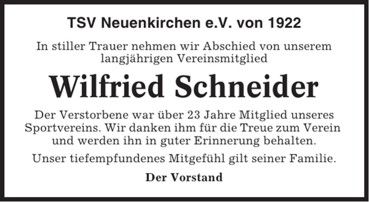 <p>TSV Neuenkirchen e.V. von 1922<br />In stiller Trauer nehmen wir Abschied von unserem<br />langjährigen Vereinsmitglied</p><p>Wilfried Schneider<br />Der Verstorbene war über 23 Jahre Mitglied unseres<br />Sportvereins. Wir danken ihm für die Treue zum Verein<br />und werden ihn in guter Erinnerung behalten.<br />Unser tiefempfundenes Mitgefühl gilt seiner Familie.<br />Der Vorstand</p>