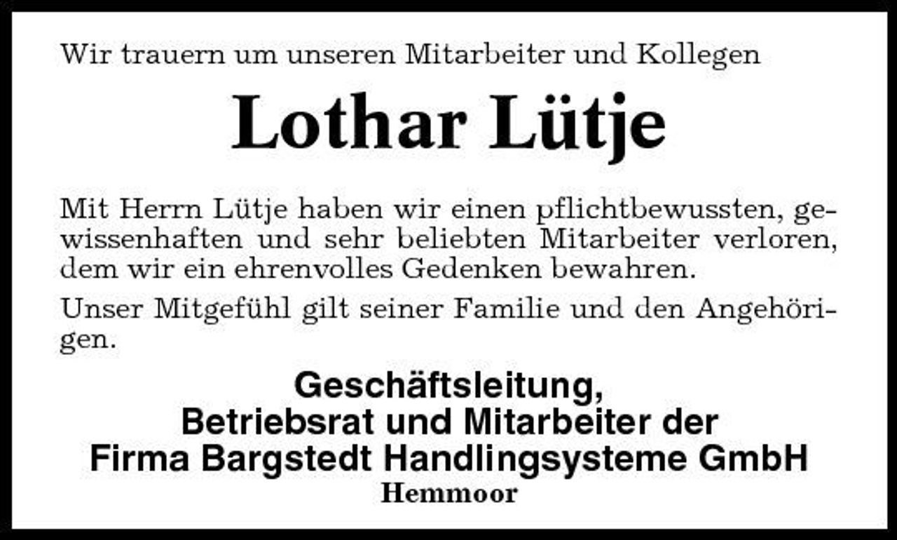 <p>Mustertext Wir trauern um unseren Mitarbeiter und Kollegen</p><p>Lothar Lütje<br />Mit Herrn Lütje haben wir einen pflichtbewussten, gewissenhaften und sehr beliebten Mitarbeiter verloren, dem wir ein ehrenvolles Gedenken bewahren. Unser Mitgefühl gilt seiner Familie und den Angehörigen.</p><p>Geschäftsleitung, Betriebsrat und Mitarbeiter der Firma Bargstedt Handlingsysteme GmbH<br />Hemmoor</p>