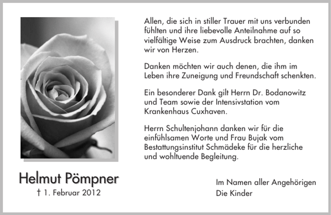 <p>Allen, die sich in stiller Trauer mit uns verbunden<br />fühlten und ihre liebevolle Anteilnahme auf so<br />vielfältige Weise zum Ausdruck brachten, danken<br />wir von Herzen.<br />Danken möchten wir auch denen, die ihm im<br />Leben ihre Zuneigung und Freundschaft schenkten.<br />Ein besonderer Dank gilt Herrn Dr. Bodanowitz<br />und Team sowie der Intensivstation vom<br />Krankenhaus Cuxhaven.<br />Herrn Schultenjohann danken wir für die<br />einfühlsamen Worte und Frau Bujak vom<br />Bestattungsinstitut Schmädeke für die herzliche<br />und wohltuende Begleitung.</p><p>Helmut Pömpner<br />† 1. Februar 2012</p><p>Im Namen aller Angehörigen<br />Die Kinder</p>