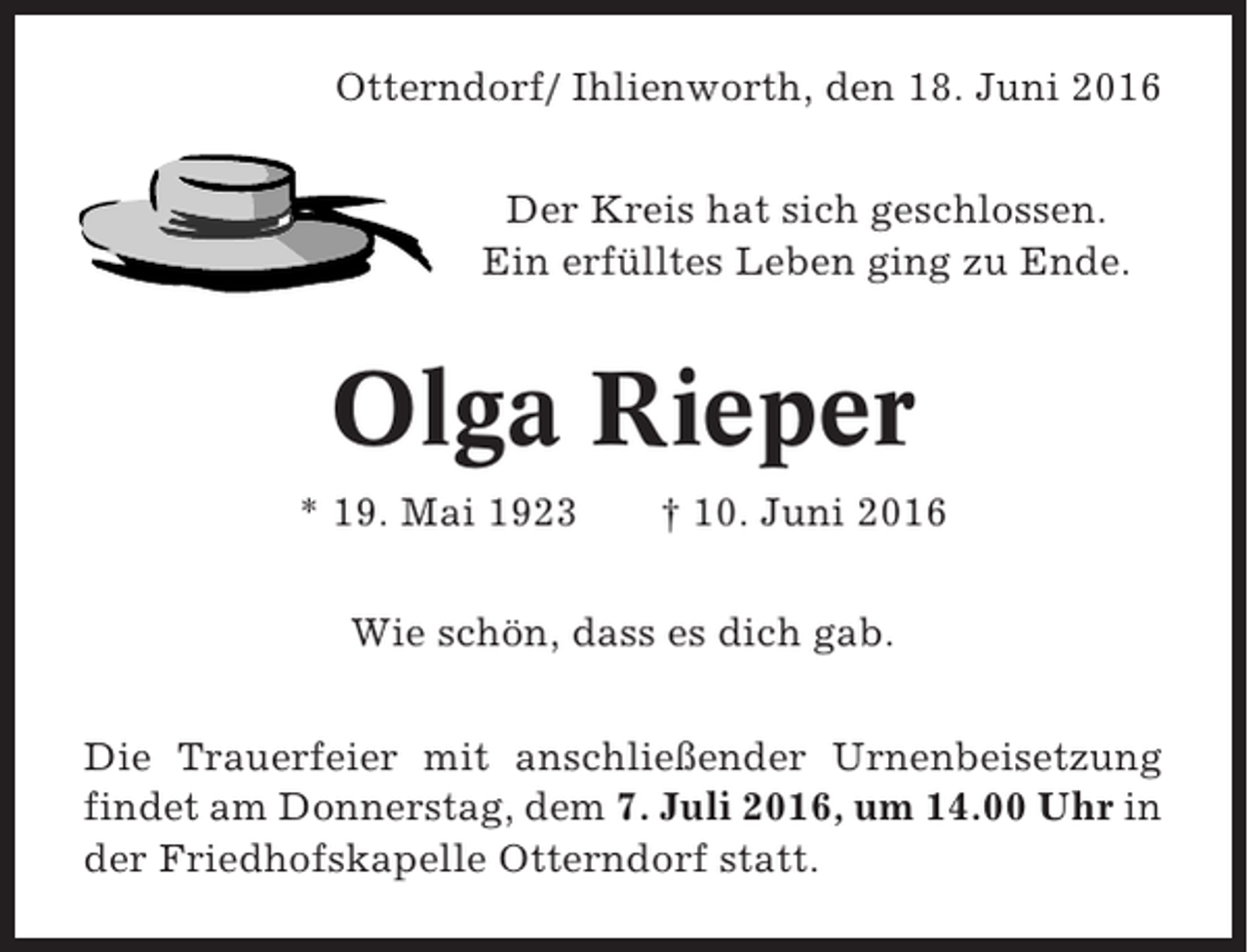 <p>Otterndorf/ Ihlienworth, den 18. Juni 2016<br />Der Kreis hat sich geschlossen.<br />Ein erfülltes Leben ging zu Ende.</p><p>Olga Rieper<br />* 19. Mai 1923</p><p>† 10. Juni 2016</p><p>Wie schön, dass es dich gab.<br />Die Trauerfeier mit anschließender Urnenbeisetzung<br />findet am Donnerstag, dem 7. Juli 2016, um 14.00 Uhr in<br />der Friedhofskapelle Otterndorf statt.</p>