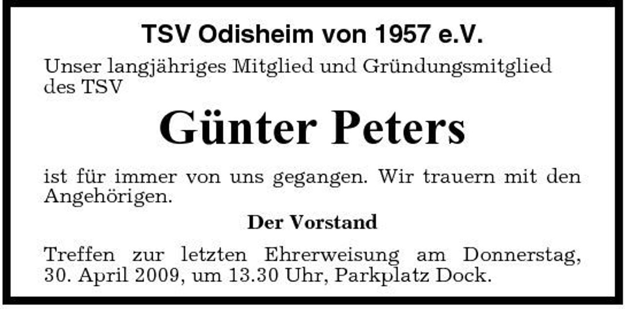 <p>TSV Odisheim von 1957 e.V.<br />Unser langjähriges Mitglied und Gründungsmitglied des TSV</p><p>Günter Peters<br />ist für immer von uns gegangen. Wir trauern mit den Angehörigen. Der Vorstand Treffen zur letzten Ehrerweisung am Donnerstag, 30. April 2009, um 13.30 Uhr, Parkplatz Dock.</p>