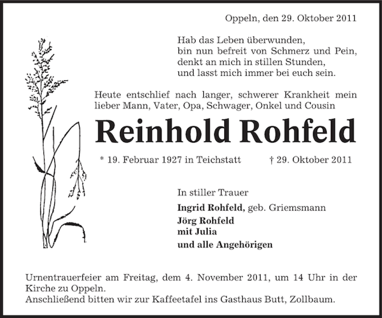 <p>Oppeln, den 29. Oktober 2011<br />Hab das Leben überwunden,<br />bin nun befreit von Schmerz und Pein,<br />denkt an mich in stillen Stunden,<br />und lasst mich immer bei euch sein.<br />Heute entschlief nach langer, schwerer Krankheit mein<br />lieber Mann, Vater, Opa, Schwager, Onkel und Cousin</p><p>Reinhold Rohfeld<br />* 19. Februar 1927 in Teichstatt</p><p>† 29. Oktober 2011</p><p>In stiller Trauer<br />Ingrid Rohfeld, geb. Griemsmann<br />Jörg Rohfeld<br />mit Julia<br />und alle Angehörigen</p><p>Urnentrauerfeier am Freitag, dem 4. November 2011, um 14 Uhr in der<br />Kirche zu Oppeln.<br />Anschließend bitten wir zur Kaffeetafel ins Gasthaus Butt, Zollbaum.</p>