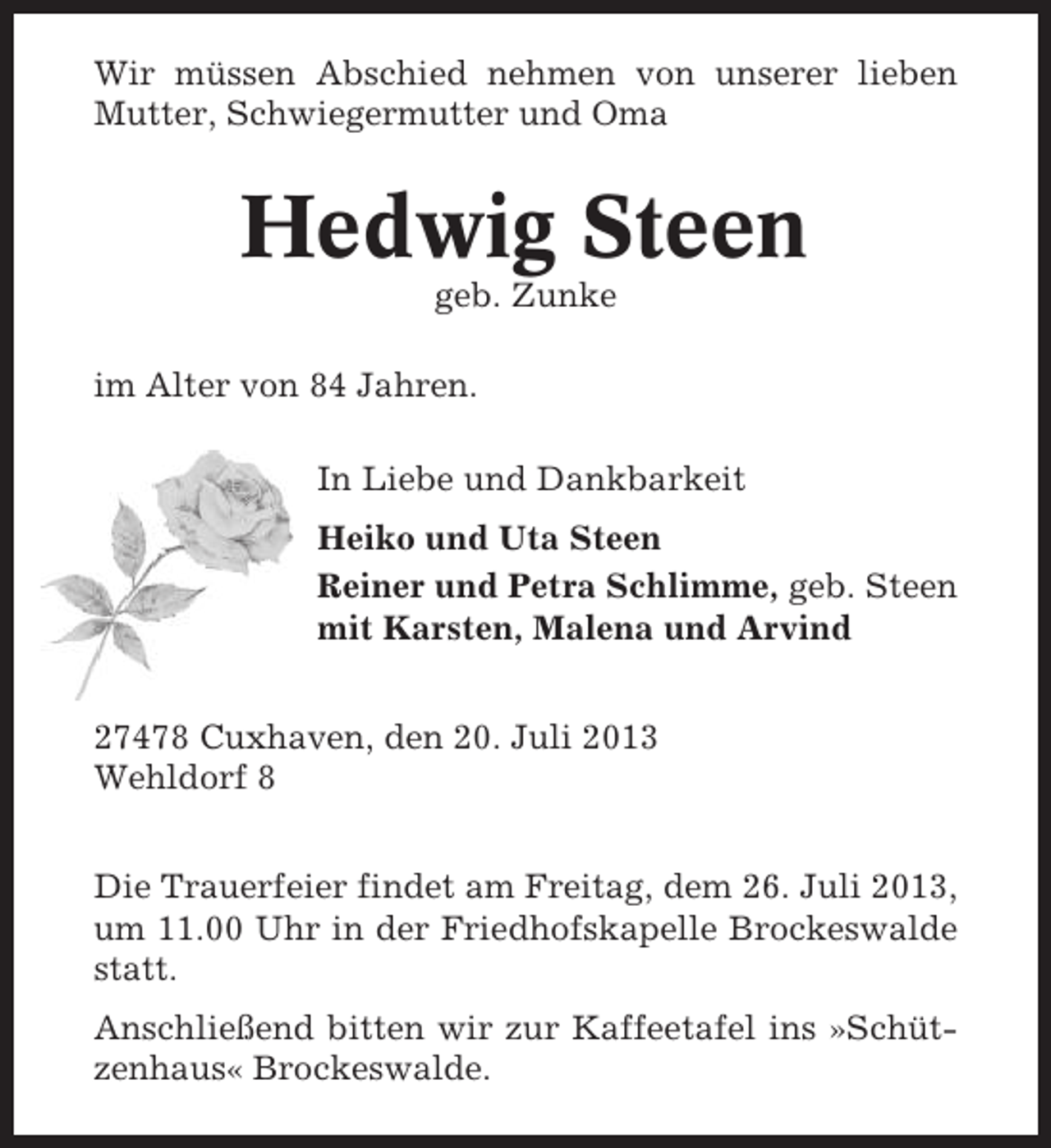 <p>Wir müssen Abschied nehmen von unserer lieben<br />Mutter, Schwiegermutter und Oma</p><p>Hedwig Steen<br />geb. Zunke<br />im Alter von 84 Jahren.<br />In Liebe und Dankbarkeit<br />Heiko und Uta Steen<br />Reiner und Petra Schlimme, geb. Steen<br />mit Karsten, Malena und Arvind<br />27478 Cuxhaven, den 20. Juli 2013<br />Wehldorf 8<br />Die Trauerfeier findet am Freitag, dem 26. Juli 2013,<br />um 11.00 Uhr in der Friedhofskapelle Brockeswalde<br />statt.<br />Anschließend bitten wir zur Kaffeetafel ins »Schützenhaus« Brockeswalde.</p>