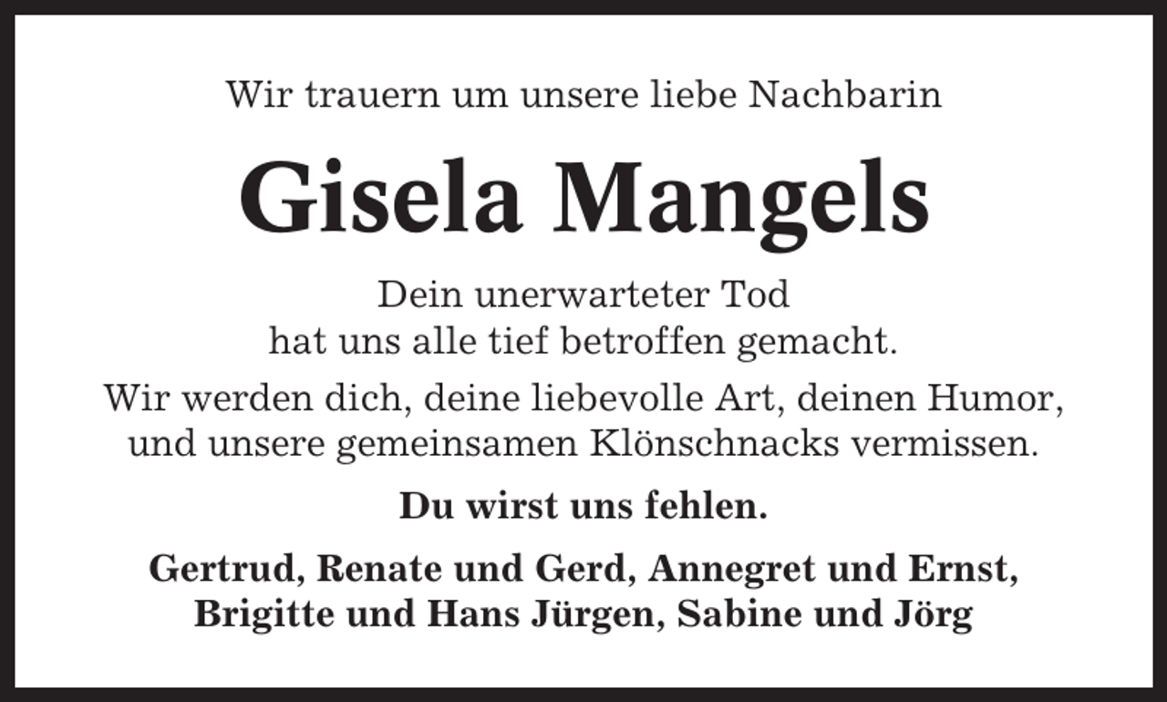 <p>Wir trauern um unsere liebe Nachbarin</p><p>Gisela Mangels<br />Dein unerwarteter Tod<br />hat uns alle tief betroffen gemacht.<br />Wir werden dich, deine liebevolle Art, deinen Humor,<br />und unsere gemeinsamen Klönschnacks vermissen.<br />Du wirst uns fehlen.<br />Gertrud, Renate und Gerd, Annegret und Ernst,<br />Brigitte und Hans Jürgen, Sabine und Jörg</p>
