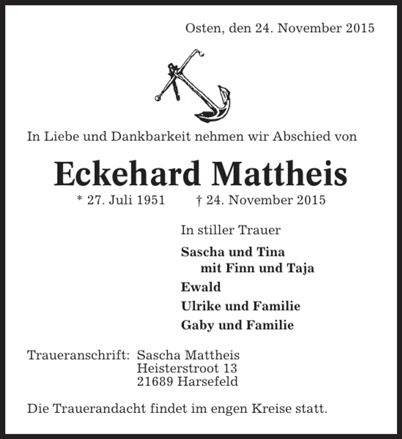 <p>Osten, den 24. November 2015</p><p>In Liebe und Dankbarkeit nehmen wir Abschied von</p><p>Eckehard Mattheis<br />* 27. Juli 1951</p><p>† 24. November 2015<br />In stiller Trauer<br />Sascha und Tina<br />mit Finn und Taja<br />Ewald<br />Ulrike und Familie<br />Gaby und Familie</p><p>Traueranschrift: Sascha Mattheis<br />Heisterstroot 13<br />21689 Harsefeld<br />Die Trauerandacht findet im engen Kreise statt.</p>