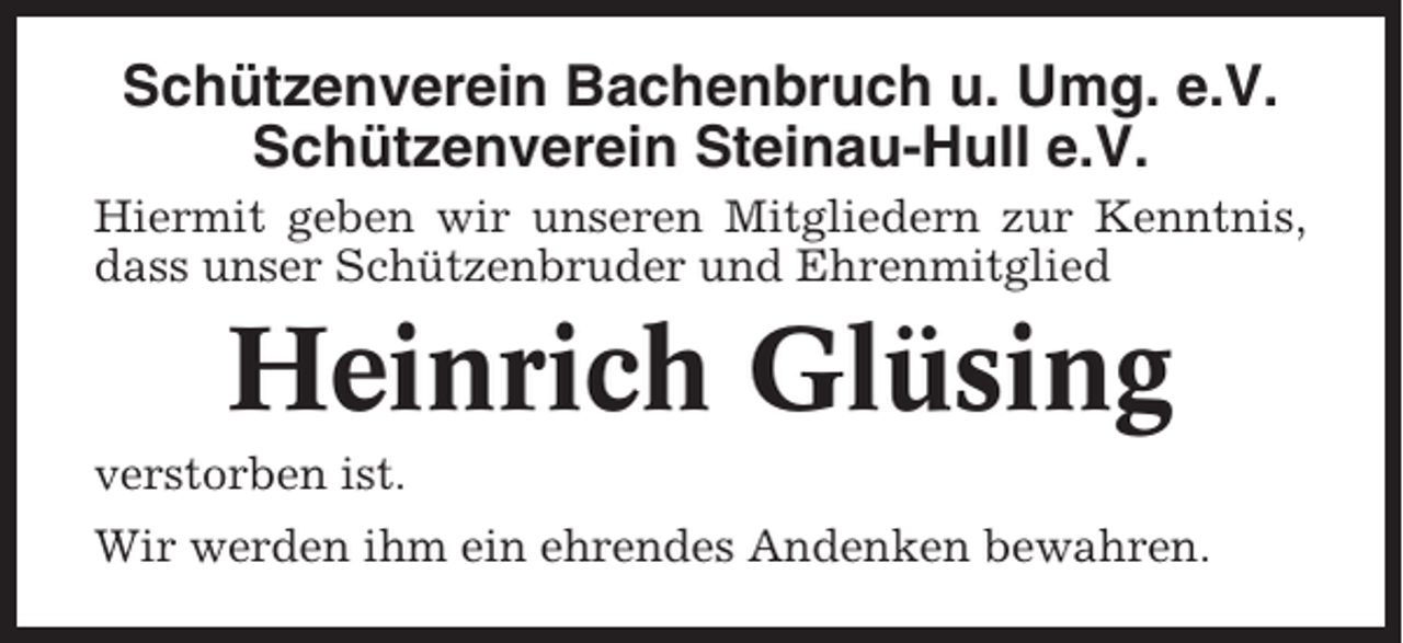 <p>Schützenverein Bachenbruch u. Umg. e.V.<br />Schützenverein Steinau-Hull e.V.<br />Hiermit geben wir unseren Mitgliedern zur Kenntnis,<br />dass unser Schützenbruder und Ehrenmitglied</p><p>Heinrich Glüsing<br />verstorben ist.<br />Wir werden ihm ein ehrendes Andenken bewahren.</p>