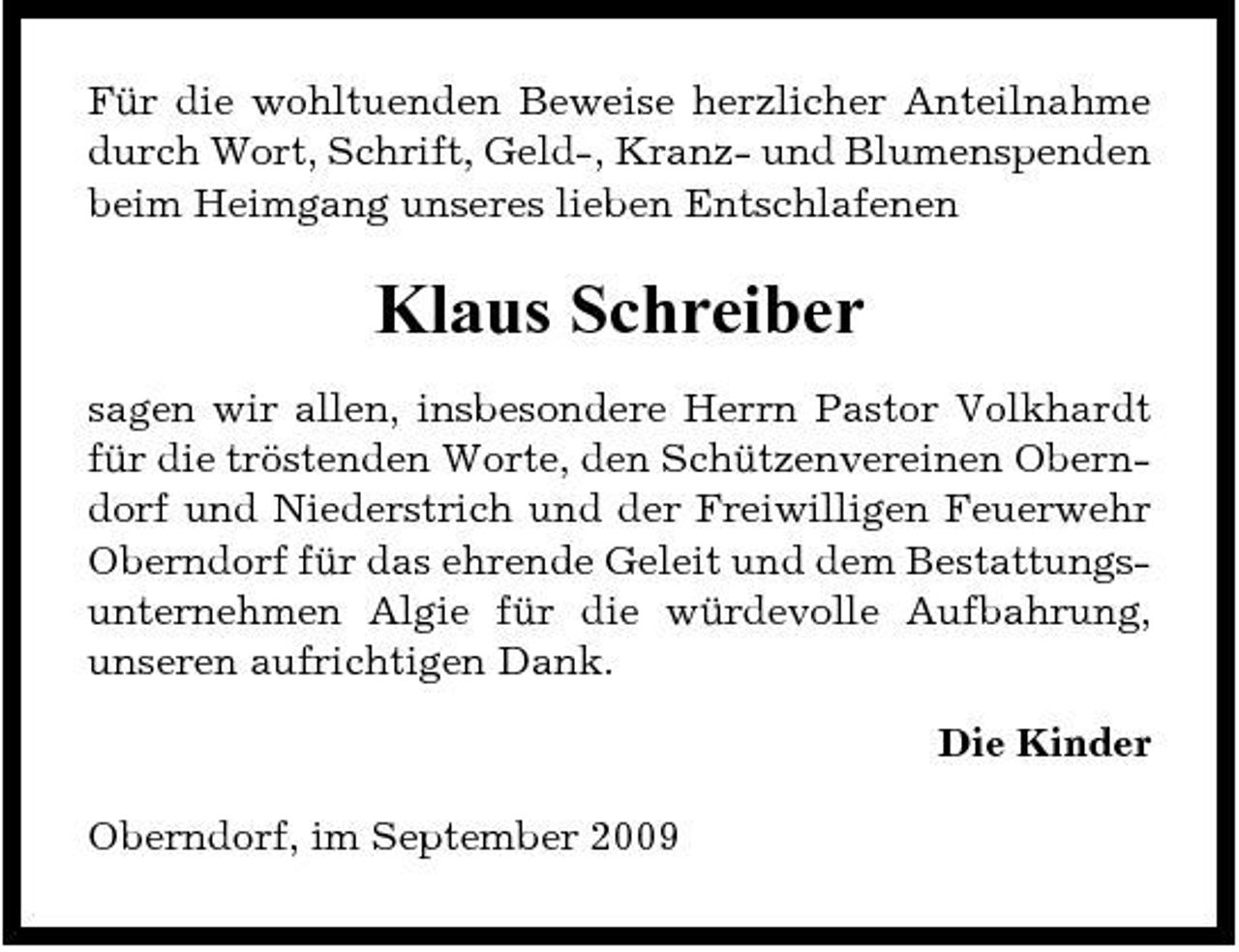 <p>Für die wohltuenden Beweise herzlicher Anteilnahme durch Wort, Schrift, Geld-, Kranz- und Blumenspenden beim Heimgang unseres lieben Entschlafenen</p><p>Klaus Schreiber<br />sagen wir allen, insbesondere Herrn Pastor Volkhardt für die tröstenden Worte, den Schützenvereinen Oberndorf und Niederstrich und der Freiwilligen Feuerwehr Oberndorf für das ehrende Geleit und dem Bestattungsunternehmen Algie für die würdevolle Aufbahrung, unseren aufrichtigen Dank. Die Kinder Oberndorf, im September 2009</p>