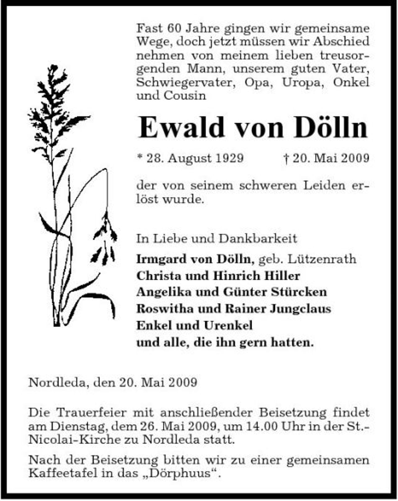 <p>Fast 60 Jahre gingen wir gemeinsame Wege, doch jetzt müssen wir Abschied nehmen von meinem lieben treusorgenden Mann, unserem guten Vater, Schwiegervater, Opa, Uropa, Onkel und Cousin</p><p>Ewald von Dölln<br />* 28. August 1929 † 20. Mai 2009 der von seinem schweren Leiden erlöst wurde. In Liebe und Dankbarkeit Irmgard von Dölln, geb. Lützenrath Christa und Hinrich Hiller Angelika und Günter Stürcken Roswitha und Rainer Jungclaus Enkel und Urenkel und alle, die ihn gern hatten. Nordleda, den 20. Mai 2009 Die Trauerfeier mit anschließender Beisetzung findet am Dienstag, dem 26. Mai 2009, um 14.00 Uhr in der St.Nicolai-Kirche zu Nordleda statt. Nach der Beisetzung bitten wir zu einer gemeinsamen Kaffeetafel in das „Dörphuus“.</p>