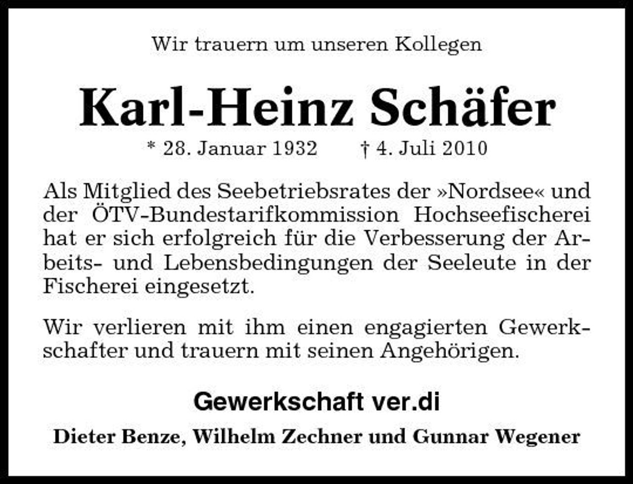 <p>Wir trauern um unseren Kollegen</p><p>Karl-Heinz Schäfer<br />* 28. Januar 1932 † 4. Juli 2010</p><p>Als Mitglied des Seebetriebsrates der »Nordsee« und der ÖTV-Bundestarifkommission Hochseefischerei hat er sich erfolgreich für die Verbesserung der Arbeits- und Lebensbedingungen der Seeleute in der Fischerei eingesetzt. Wir verlieren mit ihm einen engagierten Gewerkschafter und trauern mit seinen Angehörigen.</p><p>Gewerkschaft ver.di<br />Dieter Benze, Wilhelm Zechner und Gunnar Wegener</p>