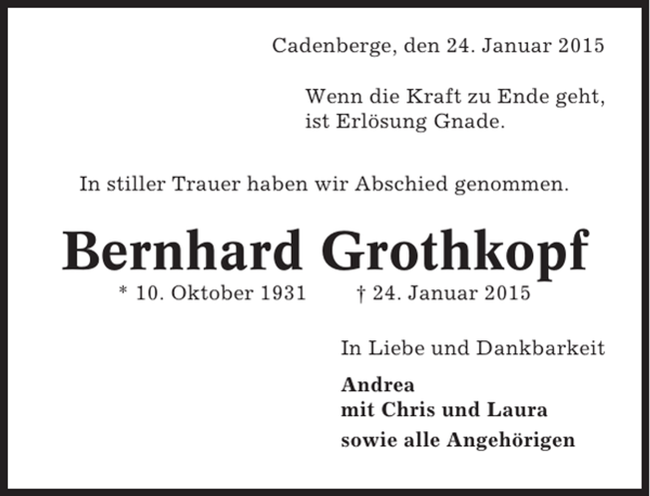 <p>Cadenberge, den 24. Januar 2015<br />Wenn die Kraft zu Ende geht,<br />ist Erlösung Gnade.<br />In stiller Trauer haben wir Abschied genommen.</p><p>Bernhard Grothkopf<br />* 10. Oktober 1931</p><p>† 24. Januar 2015<br />In Liebe und Dankbarkeit<br />Andrea<br />mit Chris und Laura<br />sowie alle Angehörigen</p>