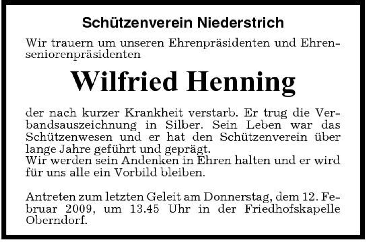 <p>Schützenverein Niederstrich<br />Wir trauern um unseren Ehrenpräsidenten und Ehrenseniorenpräsidenten</p><p>Wilfried Henning<br />der nach kurzer Krankheit verstarb. Er trug die Verbandsauszeichnung in Silber. Sein Leben war das Schützenwesen und er hat den Schützenverein über lange Jahre geführt und geprägt. Wir werden sein Andenken in Ehren halten und er wird für uns alle ein Vorbild bleiben. Antreten zum letzten Geleit am Donnerstag, dem 12. Februar 2009, um 13.45 Uhr in der Friedhofskapelle Oberndorf.</p>