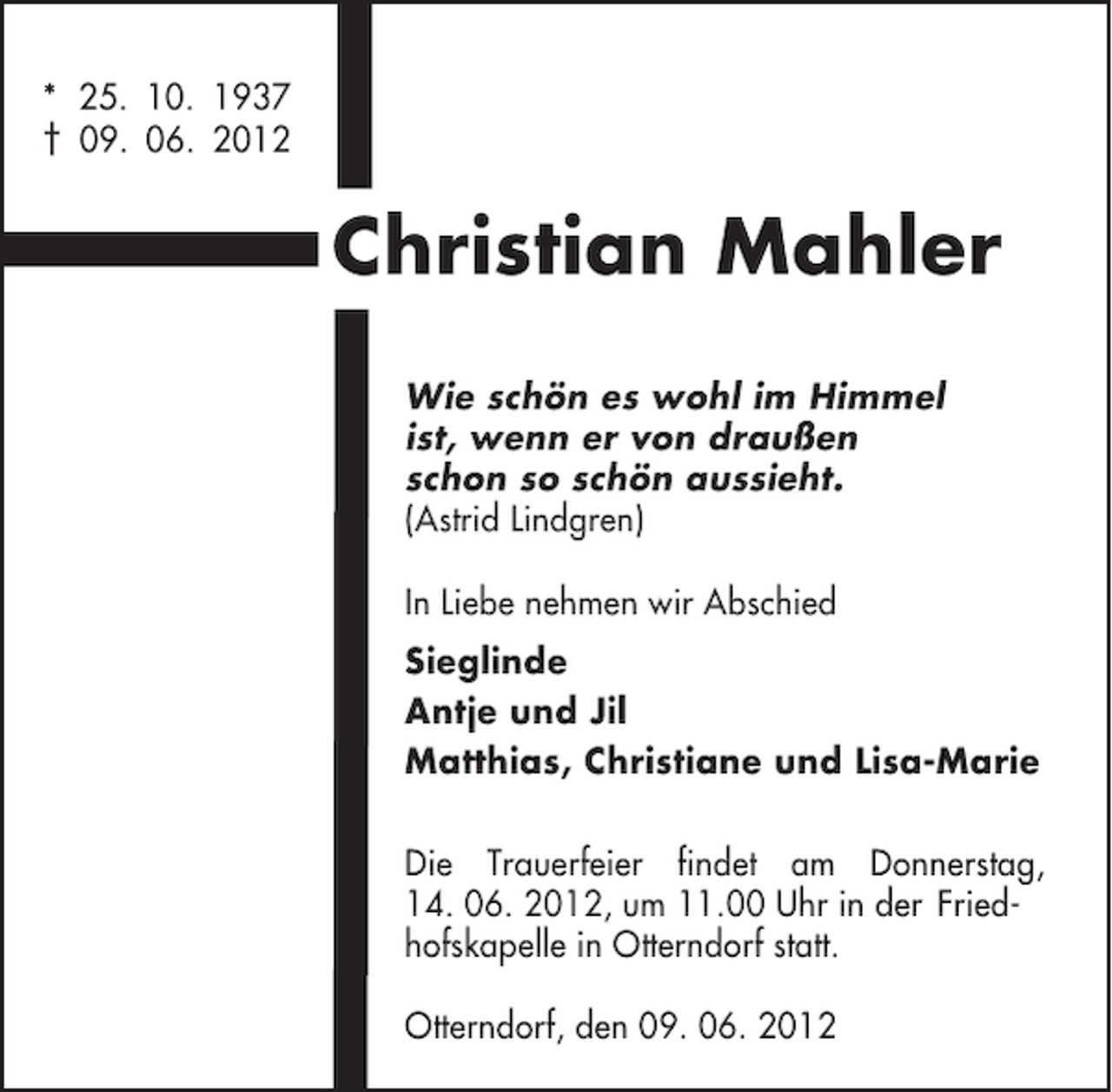 <p>* 25. 10. 1937<br />† 09. 06. 2012</p><p>Christian Mahler<br />Wie schön es wohl im Himmel<br />ist, wenn er von draußen<br />schon so schön aussieht.<br />(Astrid Lindgren)<br />In Liebe nehmen wir Abschied<br />Sieglinde<br />Antje und Jil<br />Matthias, Christiane und Lisa-Marie<br />Die Trauerfeier findet am Donnerstag,<br />14. 06. 2012, um 11.00 Uhr in der Friedhofskapelle in Otterndorf statt.<br />Otterndorf, den 09. 06. 2012</p>