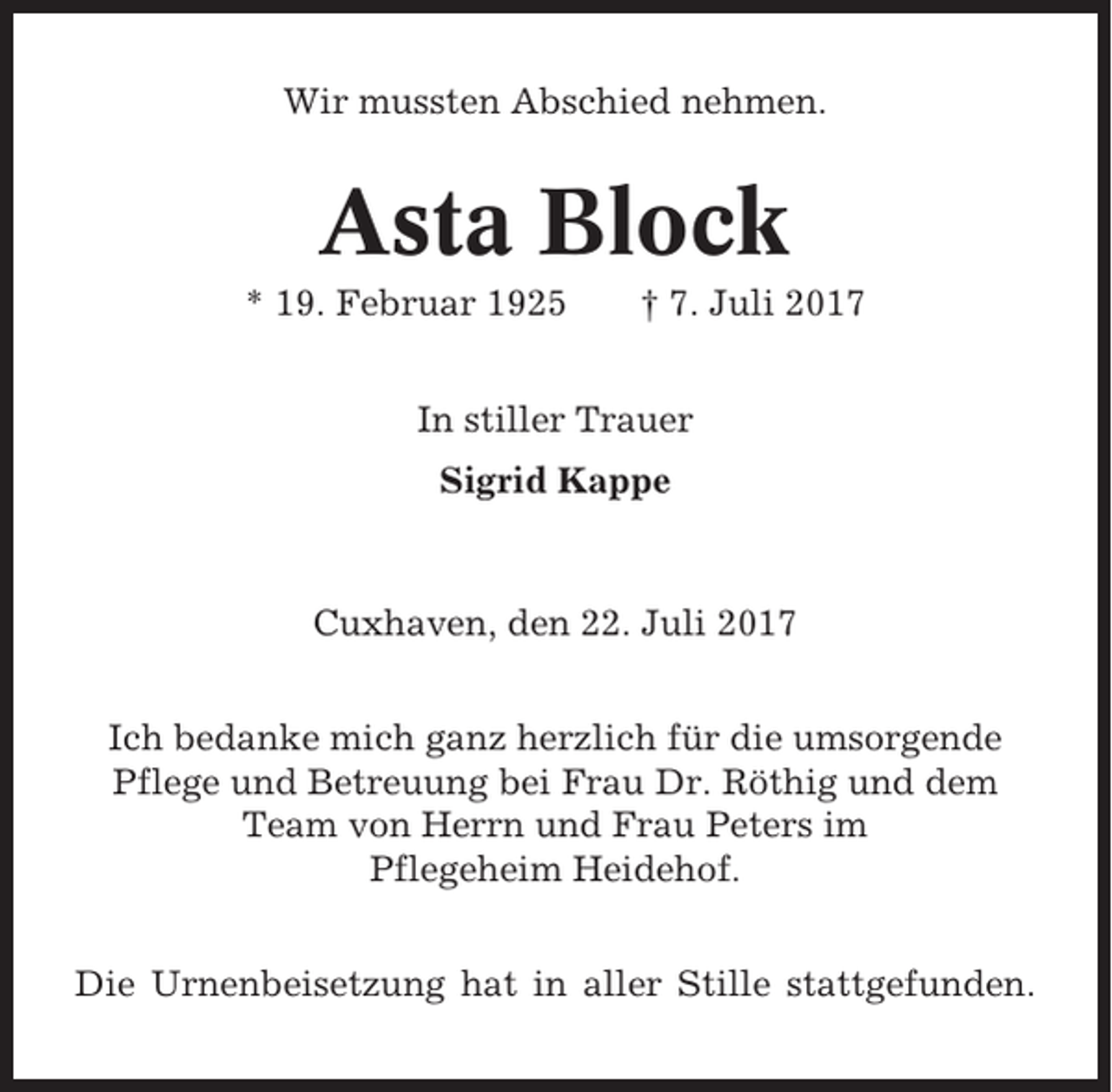 <p>Wir mussten Abschied nehmen.</p><p>Asta Block<br />* 19. Februar 1925</p><p>† 7. Juli 2017</p><p>In stiller Trauer<br />Sigrid Kappe</p><p>Cuxhaven, den 22. Juli 2017<br />Ich bedanke mich ganz herzlich für die umsorgende<br />Pflege und Betreuung bei Frau Dr. Röthig und dem<br />Team von Herrn und Frau Peters im<br />Pflegeheim Heidehof.<br />Die Urnenbeisetzung hat in aller Stille stattgefunden.</p>